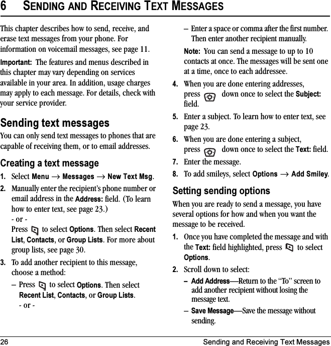 26 Sending and Receiving Text Messages6SENDING AND RECEIVING TEXT MESSAGESThis chapter describes how to send, receive, and erase text messages from your phone. For information on voicemail messages, see page 11.Important:  The features and menus described in this chapter may vary depending on services available in your area. In addition, usage charges may apply to each message. For details, check with your service provider.Sending text messagesYou can only send text messages to phones that are capable of receiving them, or to email addresses. Creating a text message1. Select Menu → Messages → New Text Msg. 2. Manually enter the recipient’s phone number or email address in the Address: field. (To learn how to enter text, see page 23.)- or -Press  to select Options. Then select Recent List, Contacts, or Group Lists. For more about group lists, see page 30.3. To add another recipient to this message, choose a method:– Press  to select Options. Then select Recent List, Contacts, or Group Lists.- or -– Enter a space or comma after the first number. Then enter another recipient manually.Note:  You can send a message to up to 10 contacts at once. The messages will be sent one at a time, once to each addressee.4. When you are done entering addresses, press   down once to select the Subject: field.5. Enter a subject. To learn how to enter text, see page 23.6. When you are done entering a subject, press   down once to select the Text: field.7. Enter the message.8. To add smileys, select Options → Add Smiley.Setting sending optionsWhen you are ready to send a message, you have several options for how and when you want the message to be received.1. Once you have completed the message and with the Text: field highlighted, press   to select Options. 2. Scroll down to select:– Add Address—Return to the “To” screen to add another recipient without losing the message text.–Save Message—Save the message without sending.