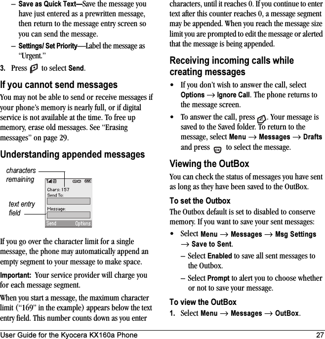 User Guide for the Kyocera KX160a Phone 27–Save as Quick Text—Save the message you have just entered as a prewritten message, then return to the message entry screen so you can send the message.–Settings/ Set Priority—Label the message as “Urgent.”3. Press   to select Send.If you cannot send messagesYou may not be able to send or receive messages if your phone’s memory is nearly full, or if digital service is not available at the time. To free up memory, erase old messages. See “Erasing messages” on page 29.Understanding appended messagesIf you go over the character limit for a single message, the phone may automatically append an empty segment to your message to make space.Important:  Your service provider will charge you for each message segment.When you start a message, the maximum character limit (“169” in the example) appears below the text entry field. This number counts down as you enter characters, until it reaches 0. If you continue to enter text after this counter reaches 0, a message segment may be appended. When you reach the message size limit you are prompted to edit the message or alerted that the message is being appended.Receiving incoming calls while creating messages• If you don’t wish to answer the call, select Options → Ignore Call. The phone returns to the message screen.• To answer the call, press  . Your message is saved to the Saved folder. To return to the message, select Menu → Messages → Drafts and press   to select the message.Viewing the OutBoxYou can check the status of messages you have sent as long as they have been saved to the OutBox.To set the OutboxThe Outbox default is set to disabled to conserve memory. If you want to save your sent messages:•Select Menu → Messages → Msg Settings → Save to Sent.–Select Enabled to save all sent messages to the Outbox.–Select Prompt to alert you to choose whether or not to save your message.To view the OutBox1. Select Menu → Messages → OutBox.text entry fieldcharacters remaining