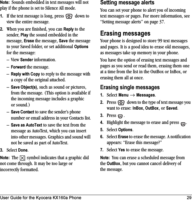 User Guide for the Kyocera KX160a Phone 29Note:  Sounds embedded in text messages will not play if the phone is set to Silence All mode.1. If the text message is long, press   down to view the entire message.2. When you are finished, you can Reply to the sender, Play the sound embedded in the message, Erase the message, Save the message to your Saved folder, or set additional Options for the message:–View Sender information.–Forward the message.–Reply with Copy to reply to the message with a copy of the original attached.–Save Object(s), such as sound or pictures, from the message. (This option is available if the incoming message includes a graphic or sound.)–Save Contact to save the sender’s phone number or email address in your Contacts list.–Save as AutoText to save the text from the message as AutoText, which you can insert into other messages. Graphics and sound will not be saved as part of AutoText.3. Select Done.Note:  The   symbol indicates that a graphic did not come through. It may be too large or incorrectly formatted.Setting message alertsYou can set your phone to alert you of incoming text messages or pages. For more information, see “Setting message alerts” on page 37.Erasing messagesYour phone is designed to store 99 text messages and pages. It is a good idea to erase old messages, as messages take up memory in your phone.You have the option of erasing text messages and pages as you send or read them, erasing them one at a time from the list in the OutBox or InBox, or erasing them all at once.Erasing single messages1. Select Menu → Messages.2. Press   down to the type of text message you want to erase: InBox, OutBox, or Saved.3. Press .4. Highlight the message to erase and press  .5. Select Options.6. Select Erase to erase the message. A notification appears: “Erase this message?”7. Select Yes to erase the message.Note:  You can erase a scheduled message from the OutBox, but you cannot cancel delivery of the message.
