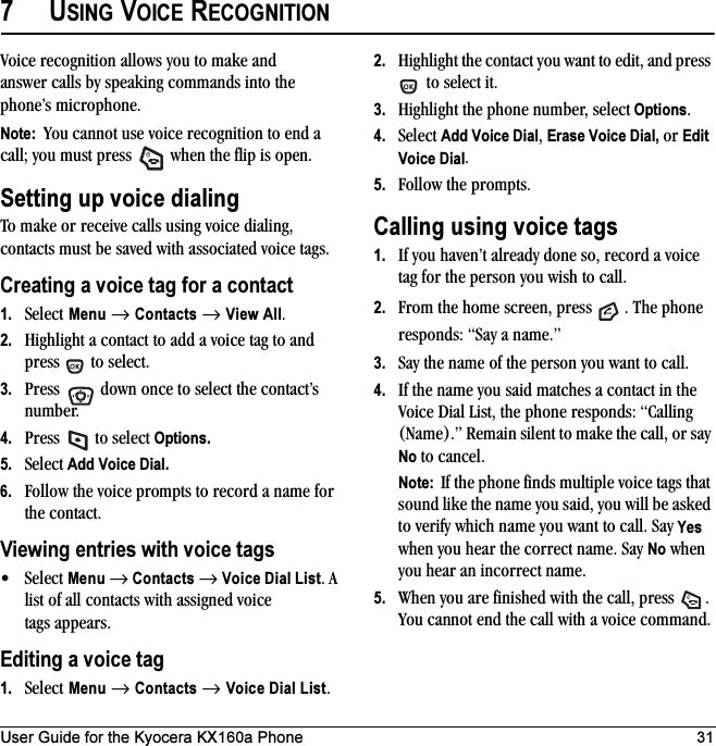 User Guide for the Kyocera KX160a Phone 317USING VOICE RECOGNITIONVoice recognition allows you to make and answer calls by speaking commands into the phone’s microphone.Note:  You cannot use voice recognition to end a call; you must press   when the flip is open.Setting up voice dialingTo make or receive calls using voice dialing, contacts must be saved with associated voice tags.Creating a voice tag for a contact1. Select Menu → Contacts → View All.2. Highlight a contact to add a voice tag to and press   to select.3. Press   down once to select the contact’s number.4. Press   to select Options.5. Select Add Voice Dial.6. Follow the voice prompts to record a name for the contact.Viewing entries with voice tags•Select Menu → Contacts → Voice Dial List. A list of all contacts with assigned voice tags appears.Editing a voice tag1. Select Menu → Contacts → Voice Dial List.2. Highlight the contact you want to edit, and press  to select it.3. Highlight the phone number, select Options.4. Select Add Voice Dial, Erase Voice Dial, or Edit Voice Dial.5. Follow the prompts.Calling using voice tags1. If you haven’t already done so, record a voice tag for the person you wish to call.2. From the home screen, press  . The phone responds: “Say a name.”3. Say the name of the person you want to call.4. If the name you said matches a contact in the Voice Dial List, the phone responds: “Calling (Name).” Remain silent to make the call, or say No to cancel.Note:  If the phone finds multiple voice tags that sound like the name you said, you will be asked to verify which name you want to call. Say Yes when you hear the correct name. Say No when you hear an incorrect name.5. When you are finished with the call, press  . You cannot end the call with a voice command.