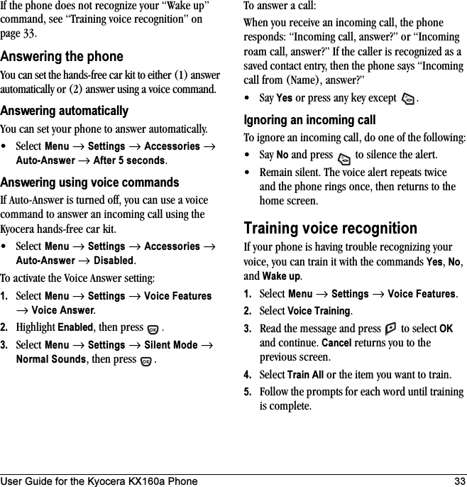 User Guide for the Kyocera KX160a Phone 33If the phone does not recognize your “Wake up” command, see “Training voice recognition” on page 33.Answering the phoneYou can set the hands-free car kit to either (1) answer automatically or (2) answer using a voice command.Answering automaticallyYou can set your phone to answer automatically. •Select Menu → Settings → Accessories → Auto-Answer → After 5 seconds.Answering using voice commandsIf Auto-Answer is turned off, you can use a voice command to answer an incoming call using the Kyocera hands-free car kit.•Select Menu → Settings → Accessories → Auto-Answer → Disabled.To activate the Voice Answer setting:1. Select Menu → Settings → Voice Features → Voice Answer.2. Highlight Enabled, then press  .3. Select Menu → Settings → Silent Mode → Normal Sounds, then press  .To answer a call:When you receive an incoming call, the phone responds: “Incoming call, answer?” or “Incoming roam call, answer?” If the caller is recognized as a saved contact entry, then the phone says “Incoming call from (Name), answer?”•Say Yes or press any key except  .Ignoring an incoming callTo ignore an incoming call, do one of the following:•Say No and press   to silence the alert.• Remain silent. The voice alert repeats twice and the phone rings once, then returns to the home screen.Training voice recognitionIf your phone is having trouble recognizing your voice, you can train it with the commands Yes, No, and Wake up.1. Select Menu → Settings →Voice Features.2. Select Voice Training.3. Read the message and press   to select OK and continue. Cancel returns you to the previous screen.4. Select Train All or the item you want to train.5. Follow the prompts for each word until training is complete.