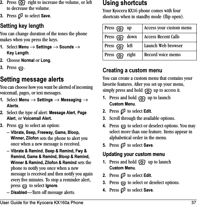 User Guide for the Kyocera KX160a Phone 372. Press   right to increase the volume, or left to decrease the volume.3. Press   to select Save.Setting key lengthYou can change duration of the tones the phone makes when you press the keys. 1. Select Menu → Settings → Sounds → Key Length.2. Choose Normal or Long.3. Press .Setting message alertsYou can choose how you want be alerted of incoming voicemail, pages, or text messages.1. Select Menu → Settings → Messaging → Alerts.2. Select the type of alert: Message Alert, Page Alert, or Voicemail Alert.3. Press   to select an option:–Vibrate, Beep, Freeway, Game, Bloop, Winner, Zilofon sets the phone to alert you once when a new message is received.–Vibrate &amp; Remind, Beep &amp; Remind, Fwy &amp; Remind, Game &amp; Remind, Bloop &amp; Remind, Winner &amp; Remind, Zilofon &amp; Remind sets the phone to notify you once when a new message is received and then notify you again every five minutes. To stop a reminder alert, press   to select Ignore. –Disabled—Turn off message alerts.Using shortcutsYour Kyocera KX16 phone comes with four shortcuts when in standby mode (flip open).Creating a custom menuYou can create a custom menu that contains your favorite features. After you set up your menu, simply press and hold   up to access it.1. Press and hold   up to launch Custom Menu.2. Press   to select Edit.3. Scroll through the available options.4. Press   to select or deselect options. You may select more than one feature. Items appear in alphabetical order in the menu. 5. Press   to select Save.Updating your custom menu1. Press and hold   up to launch Custom Menu.2. Press   to select Edit.3. Press   to select or deselect options.4. Press   to select Save.Press   up Access your custom menuPress   down Access Recent CallsPress   left Launch Web browserPress   right Record voice memo