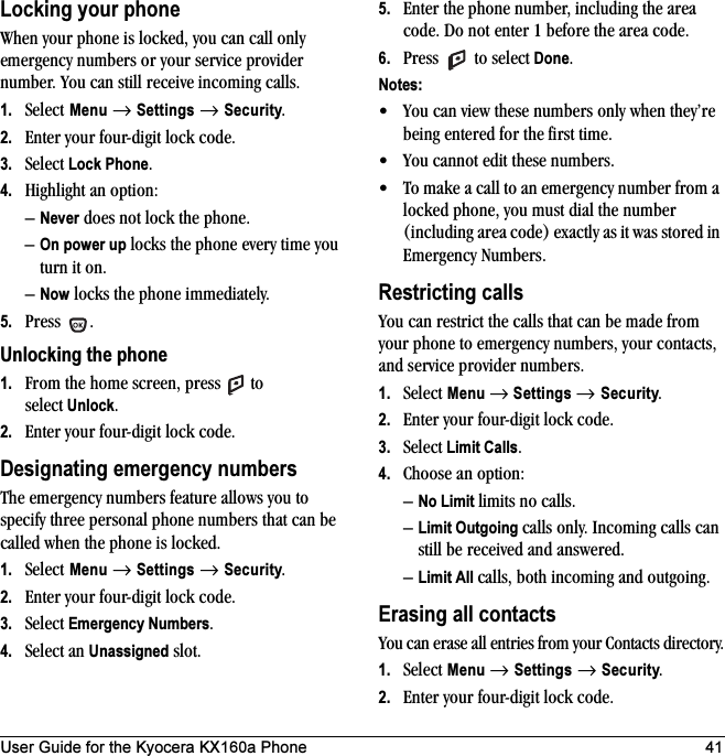 User Guide for the Kyocera KX160a Phone 41Locking your phoneWhen your phone is locked, you can call only emergency numbers or your service provider number. You can still receive incoming calls.1. Select Menu → Settings → Security.2. Enter your four-digit lock code.3. Select Lock Phone.4. Highlight an option:–Never does not lock the phone.–On power up locks the phone every time you turn it on.–Now locks the phone immediately.5. Press .Unlocking the phone1. From the home screen, press   to select Unlock.2. Enter your four-digit lock code. Designating emergency numbersThe emergency numbers feature allows you to specify three personal phone numbers that can be called when the phone is locked.1. Select Menu → Settings → Security.2. Enter your four-digit lock code.3. Select Emergency Numbers.4. Select an Unassigned slot.5. Enter the phone number, including the area code. Do not enter 1 before the area code.6. Press   to select Done.Notes:• You can view these numbers only when they’re being entered for the first time.• You cannot edit these numbers.• To make a call to an emergency number from a locked phone, you must dial the number (including area code) exactly as it was stored in Emergency Numbers.Restricting callsYou can restrict the calls that can be made from your phone to emergency numbers, your contacts, and service provider numbers.1. Select Menu → Settings → Security.2. Enter your four-digit lock code.3. Select Limit Calls.4. Choose an option:–No Limit limits no calls.–Limit Outgoing calls only. Incoming calls can still be received and answered.–Limit All calls, both incoming and outgoing.Erasing all contactsYou can erase all entries from your Contacts directory.1. Select Menu → Settings → Security.2. Enter your four-digit lock code.