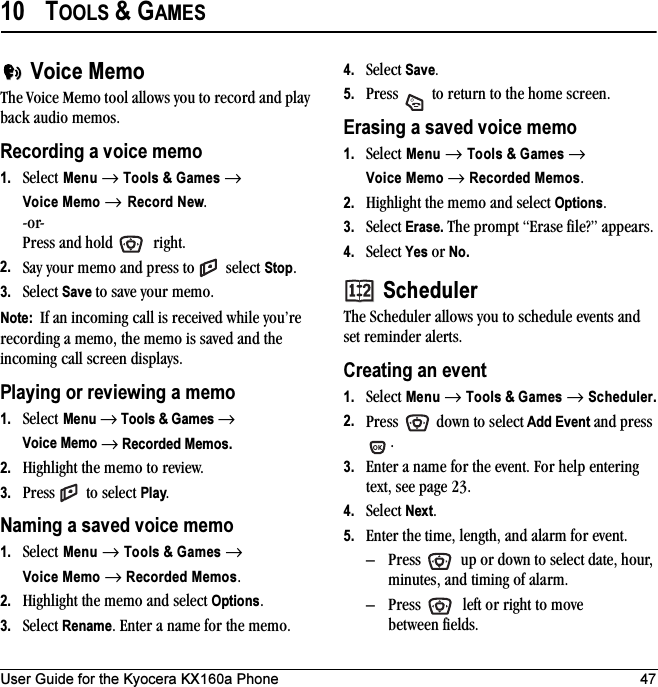 User Guide for the Kyocera KX160a Phone 4710 TOOLS &amp; GAMESVoice MemoThe Voice Memo tool allows you to record and play back audio memos.Recording a voice memo1. Select Menu → Tools &amp; Games →Voice Memo → Record New.-or- Press and hold   right. 2. Say your memo and press to   select Stop.3. Select Save to save your memo.Note:  If an incoming call is received while you’re recording a memo, the memo is saved and the incoming call screen displays.Playing or reviewing a memo1. Select Menu → Tools &amp; Games → Voice Memo → Recorded Memos.2. Highlight the memo to review. 3. Press   to select Play.Naming a saved voice memo1. Select Menu → Tools &amp; Games → Voice Memo → Recorded Memos.2. Highlight the memo and select Options.3. Select Rename. Enter a name for the memo.4. Select Save.5. Press   to return to the home screen.Erasing a saved voice memo1. Select Menu → Tools &amp; Games → Voice Memo → Recorded Memos.2. Highlight the memo and select Options.3. Select Erase. The prompt “Erase file?” appears.4. Select Yes or No.SchedulerThe Scheduler allows you to schedule events and set reminder alerts. Creating an event1. Select Menu → Tools &amp; Games → Scheduler.2. Press   down to select Add Event and press .3. Enter a name for the event. For help entering text, see page 23.4. Select Next.5. Enter the time, length, and alarm for event. – Press   up or down to select date, hour, minutes, and timing of alarm.– Press   left or right to move between fields.