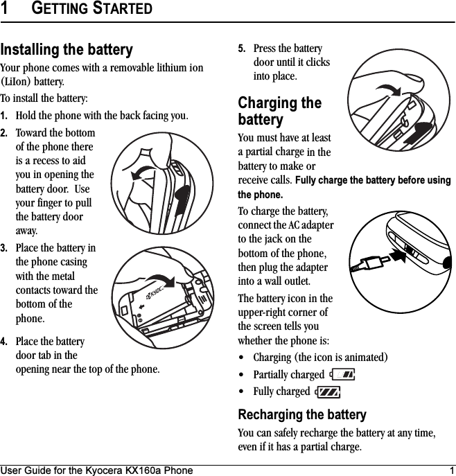 User Guide for the Kyocera KX160a Phone 11GETTING STARTEDInstalling the batteryYour phone comes with a removable lithium ion (LiIon) battery. To install the battery:1. Hold the phone with the back facing you.2. Toward the bottom of the phone there is a recess to aid you in opening the battery door.  Use your finger to pull the battery door away.3. Place the battery in the phone casing with the metal contacts toward the bottom of the phone.4. Place the battery door tab in the opening near the top of the phone.5. Press the battery door until it clicks into place.Charging the batteryYou must have at least a partial charge in the battery to make or receive calls. Fully charge the battery before using the phone.To charge the battery, connect the AC adapter to the jack on the bottom of the phone, then plug the adapter into a wall outlet.The battery icon in the upper-right corner of the screen tells you whether the phone is:• Charging (the icon is animated)• Partially charged • Fully charged Recharging the batteryYou can safely recharge the battery at any time, even if it has a partial charge.