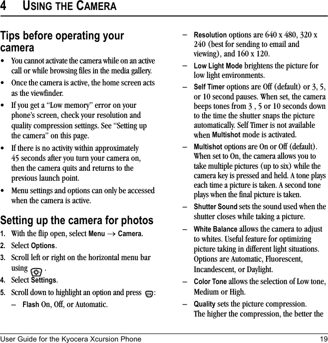 User Guide for the Kyocera Xcursion Phone 194USING THE CAMERATips before operating your camera• You cannot activate the camera while on an active call or while browsing files in the media gallery.• Once the camera is active, the home screen acts as the viewfinder.• If you get a “Low memory” error on your phone’s screen, check your resolution and quality compression settings. See “Setting up the camera” on this page.• If there is no activity within approximately 45 seconds after you turn your camera on, then the camera quits and returns to the previous launch point.• Menu settings and options can only be accessed when the camera is active.Setting up the camera for photos1. With the flip open, select Menu → Camera.2. Select Options.3. Scroll left or right on the horizontal menu bar using .4. Select Settings.5. Scroll down to highlight an option and press  :–Flash On, Off, or Automatic.–Resolution options are 640 x 480, 320 x 240 (best for sending to email and viewing), and 160 x 120.–Low Light Mode brightens the picture for low light environments.–Self Timer options are Off (default) or 3, 5, or 10 second pauses. When set, the camera beeps tones from 3 , 5 or 10 seconds down to the time the shutter snaps the picture automatically. Self Timer is not available when Multishot mode is activated.–Multishot options are On or Off (default). When set to On, the camera allows you to take multiple pictures (up to six) while the camera key is pressed and held. A tone plays each time a picture is taken. A second tone plays when the final picture is taken.–Shutter Sound sets the sound used when the shutter closes while taking a picture.–White Balance allows the camera to adjust to whites. Useful feature for optimizing picture taking in different light situations. Options are Automatic, Fluorescent, Incandescent, or Daylight.–Color Tone allows the selection of Low tone, Medium or High.–Quality sets the picture compression. The higher the compression, the better the 