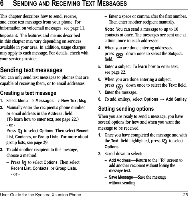 User Guide for the Kyocera Xcursion Phone 256SENDING AND RECEIVING TEXT MESSAGESThis chapter describes how to send, receive, and erase text messages from your phone. For information on voicemail messages, see page 11.Important:  The features and menus described in this chapter may vary depending on services available in your area. In addition, usage charges may apply to each message. For details, check with your service provider.Sending text messagesYou can only send text messages to phones that are capable of receiving them, or to email addresses. Creating a text message1. Select Menu → Messages → New Text Msg. 2. Manually enter the recipient’s phone number or email address in the Address: field. (To learn how to enter text, see page 22.)- or -Press  to select Options. Then select Recent List, Contacts, or Group Lists. For more about group lists, see page 29.3. To add another recipient to this message, choose a method:– Press  to select Options. Then select Recent List, Contacts, or Group Lists.- or -– Enter a space or comma after the first number. Then enter another recipient manually.Note:  You can send a message to up to 10 contacts at once. The messages are sent one at a time, once to each addressee.4. When you are done entering addresses, press   down once to select the Subject: field.5. Enter a subject. To learn how to enter text, see page 22.6. When you are done entering a subject, press   down once to select the Text: field.7. Enter the message.8. To add smileys, select Options → Add Smiley.Setting sending optionsWhen you are ready to send a message, you have several options for how and when you want the message to be received.1. Once you have completed the message and with the Text: field highlighted, press   to select Options. 2. Scroll down to select:–Add Address—Return to the “To” screen to add another recipient without losing the message text.–Save Message—Save the message without sending.