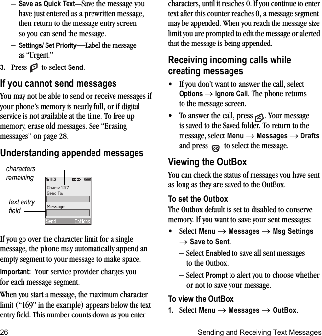 26 Sending and Receiving Text Messages–Save as Quick Text—Save the message you have just entered as a prewritten message, then return to the message entry screen so you can send the message.–Settings/ Set Priority—Label the message as “Urgent.”3. Press  to select Send.If you cannot send messagesYou may not be able to send or receive messages if your phone’s memory is nearly full, or if digital service is not available at the time. To free up memory, erase old messages. See “Erasing messages” on page 28.Understanding appended messagesIf you go over the character limit for a single message, the phone may automatically append an empty segment to your message to make space.Important:  Your service provider charges you for each message segment.When you start a message, the maximum character limit (“169” in the example) appears below the text entry field. This number counts down as you enter characters, until it reaches 0. If you continue to enter text after this counter reaches 0, a message segment may be appended. When you reach the message size limit you are prompted to edit the message or alerted that the message is being appended.Receiving incoming calls while creating messages• If you don’t want to answer the call, select Options → Ignore Call. The phone returns to the message screen.• To answer the call, press  . Your message is saved to the Saved folder. To return to the message, select Menu → Messages → Drafts and press   to select the message.Viewing the OutBoxYou can check the status of messages you have sent as long as they are saved to the OutBox.To set the OutboxThe Outbox default is set to disabled to conserve memory. If you want to save your sent messages:• Select Menu → Messages → Msg Settings → Save to Sent.– Select Enabled to save all sent messages to the Outbox.– Select Prompt to alert you to choose whether or not to save your message.To view the OutBox1. Select Menu → Messages → OutBox.text entry fieldcharacters remaining