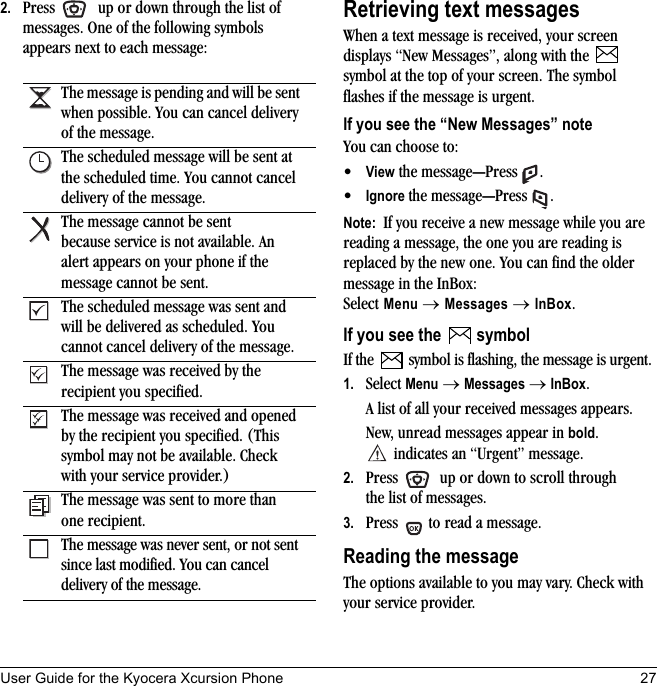 User Guide for the Kyocera Xcursion Phone 272. Press   up or down through the list of messages. One of the following symbols appears next to each message:Retrieving text messagesWhen a text message is received, your screen displays “New Messages”, along with the   symbol at the top of your screen. The symbol flashes if the message is urgent.If you see the “New Messages” noteYou can choose to:•View the message—Press .•Ignore the message—Press .Note:  If you receive a new message while you are reading a message, the one you are reading is replaced by the new one. You can find the older message in the InBox: Select Menu → Messages → InBox.If you see the   symbolIf the   symbol is flashing, the message is urgent.1. Select Menu → Messages → InBox. A list of all your received messages appears.New, unread messages appear in bold. indicates an “Urgent” message.2. Press   up or down to scroll through the list of messages.3. Press   to read a message.Reading the messageThe options available to you may vary. Check with your service provider.The message is pending and will be sent when possible. You can cancel delivery of the message.The scheduled message will be sent at the scheduled time. You cannot cancel delivery of the message.The message cannot be sent because service is not available. An alert appears on your phone if the message cannot be sent.The scheduled message was sent and will be delivered as scheduled. You cannot cancel delivery of the message.The message was received by the recipient you specified.The message was received and opened by the recipient you specified. (This symbol may not be available. Check with your service provider.)The message was sent to more than one recipient.The message was never sent, or not sent since last modified. You can cancel delivery of the message.