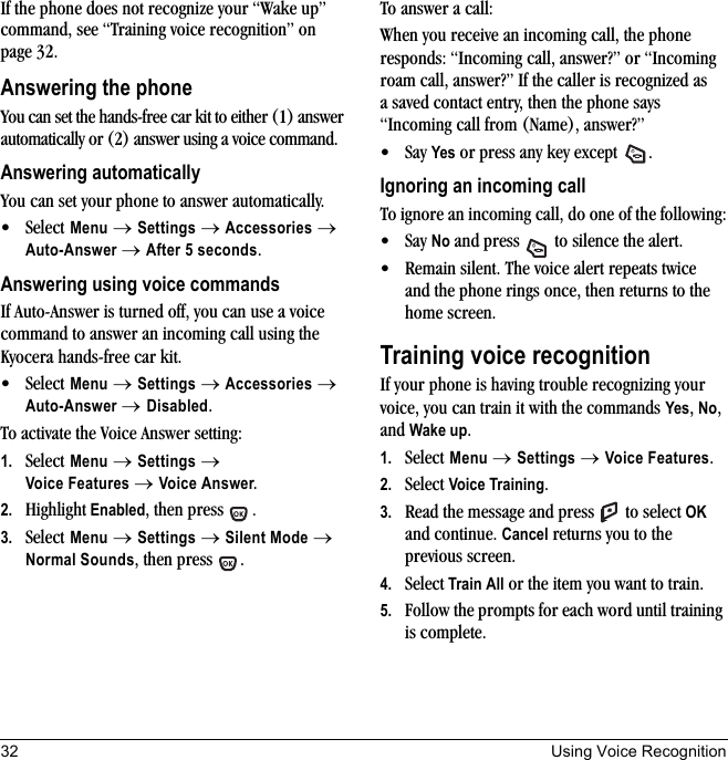 32 Using Voice RecognitionIf the phone does not recognize your “Wake up” command, see “Training voice recognition” on page 32.Answering the phoneYou can set the hands-free car kit to either (1) answer automatically or (2) answer using a voice command.Answering automaticallyYou can set your phone to answer automatically. • Select Menu → Settings → Accessories → Auto-Answer → After 5 seconds.Answering using voice commandsIf Auto-Answer is turned off, you can use a voice command to answer an incoming call using the Kyocera hands-free car kit.• Select Menu → Settings → Accessories → Auto-Answer → Disabled.To activate the Voice Answer setting:1. Select Menu → Settings → Voice Features → Voice Answer.2. Highlight Enabled, then press  .3. Select Menu → Settings → Silent Mode → Normal Sounds, then press  .To answer a call:When you receive an incoming call, the phone responds: “Incoming call, answer?” or “Incoming roam call, answer?” If the caller is recognized as a saved contact entry, then the phone says “Incoming call from (Name), answer?”• Say Yes or press any key except  .Ignoring an incoming callTo ignore an incoming call, do one of the following:• Say No and press   to silence the alert.• Remain silent. The voice alert repeats twice and the phone rings once, then returns to the home screen.Training voice recognitionIf your phone is having trouble recognizing your voice, you can train it with the commands Yes, No, and Wake up.1. Select Menu → Settings →Voice Features.2. Select Voice Training.3. Read the message and press   to select OK and continue. Cancel returns you to the previous screen.4. Select Train All or the item you want to train.5. Follow the prompts for each word until training is complete.