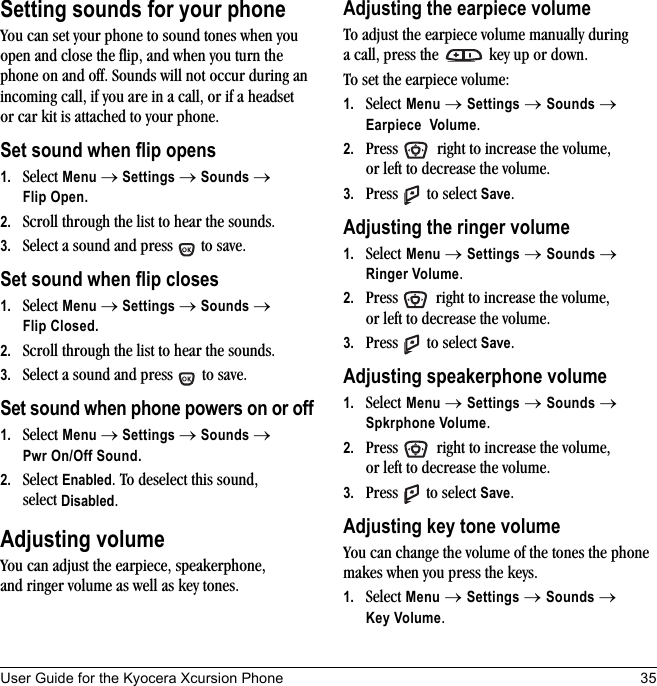 User Guide for the Kyocera Xcursion Phone 35Setting sounds for your phoneYou can set your phone to sound tones when you open and close the flip, and when you turn the phone on and off. Sounds will not occur during an incoming call, if you are in a call, or if a headset or car kit is attached to your phone.Set sound when flip opens1. Select Menu → Settings → Sounds → Flip Open.2. Scroll through the list to hear the sounds. 3. Select a sound and press   to save.Set sound when flip closes1. Select Menu → Settings → Sounds → Flip Closed.2. Scroll through the list to hear the sounds. 3. Select a sound and press   to save.Set sound when phone powers on or off1. Select Menu → Settings → Sounds → Pwr On/Off Sound.2. Select Enabled. To deselect this sound, select Disabled.Adjusting volumeYou can adjust the earpiece, speakerphone, and ringer volume as well as key tones.Adjusting the earpiece volumeTo adjust the earpiece volume manually during a call, press the   key up or down.To set the earpiece volume:1. Select Menu → Settings → Sounds → Earpiece Volume.2. Press   right to increase the volume, or left to decrease the volume.3. Press  to select Save.Adjusting the ringer volume1. Select Menu → Settings → Sounds → Ringer Volume.2. Press   right to increase the volume, or left to decrease the volume.3. Press  to select Save.Adjusting speakerphone volume1. Select Menu → Settings → Sounds → Spkrphone Volume.2. Press   right to increase the volume, or left to decrease the volume.3. Press  to select Save.Adjusting key tone volumeYou can change the volume of the tones the phone makes when you press the keys. 1. Select Menu → Settings → Sounds → Key Volume.