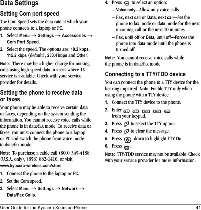User Guide for the Kyocera Xcursion Phone 41Data SettingsSetting Com port speedThe Com Speed sets the data rate at which your phone connects to a laptop or PC.1. Select Menu → Settings → Accessories → Com Port Speed.2. Select the speed. The options are: 19.2 kbps, 115.2 kbps (default), 230.4 kbps and Other.Note:  There may be a higher charge for making calls using high-speed data in areas where 1X service is available. Check with your service provider for details.Setting the phone to receive data or faxesYour phone may be able to receive certain data or faxes, depending on the system sending the information. You cannot receive voice calls while the phone is in data/fax mode. To receive data or faxes, you must connect the phone to a laptop or PC and switch the phone from voice mode to data/fax mode.Note:  To purchase a cable call (800) 349-4188 (U.S.A. only), (858) 882-1410, or visit www.kyocera-wireless.com/store.1. Connect the phone to the laptop or PC. 2. Set the Com speed.3. Select Menu → Settings → Network → Data/Fax Calls.4. Press   to select an option:–Voice only—Allow only voice calls.–Fax, next call or Data, next call—Set the phone to fax mode or data mode for the next incoming call or the next 10 minutes. –Fax, until off or Data, until off—Forces the phone into data mode until the phone is turned off.Note:  You cannot receive voice calls while the phone is in data/fax mode.Connecting to a TTY/TDD deviceYou can connect the phone to a TTY device for the hearing impaired. Note: Enable TTY only when using the phone with a TTY device.1. Connect the TTY device to the phone.2. Enter        from your keypad.3. Press   to select the TTY option.4. Press   to clear the message.5. Press   down to highlight TTY On.6. Press .Note:  TTY/TDD service may not be available. Check with your service provider for more information.