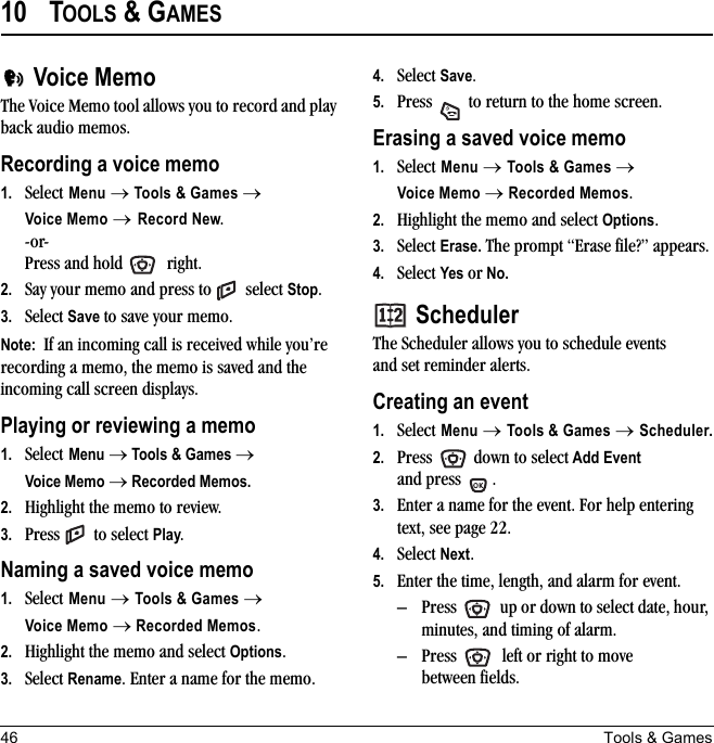 46 Tools &amp; Games10 TOOLS &amp; GAMESVoice MemoThe Voice Memo tool allows you to record and play back audio memos.Recording a voice memo1. Select Menu → Tools &amp; Games →Voice Memo → Record New.-or- Press and hold   right. 2. Say your memo and press to   select Stop.3. Select Save to save your memo.Note:  If an incoming call is received while you’re recording a memo, the memo is saved and the incoming call screen displays.Playing or reviewing a memo1. Select Menu → Tools &amp; Games → Voice Memo → Recorded Memos.2. Highlight the memo to review. 3. Press  to select Play.Naming a saved voice memo1. Select Menu → Tools &amp; Games → Voice Memo → Recorded Memos.2. Highlight the memo and select Options.3. Select Rename. Enter a name for the memo.4. Select Save.5. Press   to return to the home screen.Erasing a saved voice memo1. Select Menu → Tools &amp; Games → Voice Memo → Recorded Memos.2. Highlight the memo and select Options.3. Select Erase. The prompt “Erase file?” appears.4. Select Yes or No.SchedulerThe Scheduler allows you to schedule events and set reminder alerts. Creating an event1. Select Menu → Tools &amp; Games → Scheduler.2. Press   down to select Add Event and press  .3. Enter a name for the event. For help entering text, see page 22.4. Select Next.5. Enter the time, length, and alarm for event. – Press   up or down to select date, hour, minutes, and timing of alarm.– Press   left or right to move between fields.