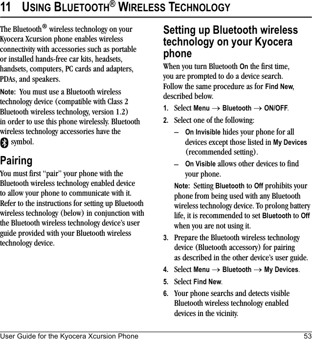 User Guide for the Kyocera Xcursion Phone 5311 USING BLUETOOTH® WIRELESS TECHNOLOGYThe Bluetooth® wireless technology on your Kyocera Xcursion phone enables wireless connectivity with accessories such as portable or installed hands-free car kits, headsets, handsets, computers, PC cards and adapters, PDAs, and speakers.Note:  You must use a Bluetooth wireless technology device (compatible with Class 2 Bluetooth wireless technology, version 1.2)in order to use this phone wirelessly. Bluetooth wireless technology accessories have the  symbol. PairingYou must first “pair” your phone with the Bluetooth wireless technology enabled device to allow your phone to communicate with it. Refer to the instructions for setting up Bluetooth wireless technology (below) in conjunction with the Bluetooth wireless technology device’s user guide provided with your Bluetooth wireless technology device.Setting up Bluetooth wireless technology on your Kyocera phoneWhen you turn Bluetooth On the first time, you are prompted to do a device search. Follow the same procedure as for Find New, described below. 1. Select Menu → Bluetooth → ON/OFF.2. Select one of the following:–On Invisible hides your phone for all devices except those listed in My Devices (recommended setting).–On Visible allows other devices to find your phone. Note:  Setting Bluetooth to Off prohibits your phone from being used with any Bluetooth wireless technology device. To prolong battery life, it is recommended to set Bluetooth to Off when you are not using it.3. Prepare the Bluetooth wireless technology device (Bluetooth accessory) for pairing as described in the other device’s user guide.4. Select Menu → Bluetooth → My Devices. 5. Select Find New.6. Your phone searchs and detects visible Bluetooth wireless technology enabled devices in the vicinity.