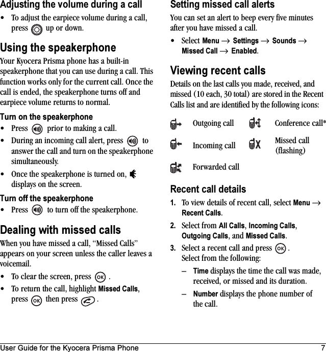 User Guide for the Kyocera Prisma Phone 7Adjusting the volume during a call• To adjust the earpiece volume during a call, press   up or down.Using the speakerphoneYour Kyocera Prisma phone has a built-in speakerphone that you can use during a call. This function works only for the current call. Once the call is ended, the speakerphone turns off and earpiece volume returns to normal.Turn on the speakerphone• Press   prior to making a call.• During an incoming call alert, press   to answer the call and turn on the speakerphone simultaneously.• Once the speakerphone is turned on,   displays on the screen.Turn off the speakerphone• Press   to turn off the speakerphone. Dealing with missed callsWhen you have missed a call, “Missed Calls” appears on your screen unless the caller leaves a voicemail. • To clear the screen, press  .• To return the call, highlight Missed Calls, press  then press  .Setting missed call alertsYou can set an alert to beep every five minutes after you have missed a call.•Select Menu → Settings → Sounds → Missed Call → Enabled.Viewing recent callsDetails on the last calls you made, received, and missed (10 each, 30 total) are stored in the Recent Calls list and are identified by the following icons:Recent call details1. To view details of recent call, select Menu → Recent Calls. 2. Select from All Calls, Incoming Calls, Outgoing Calls, and Missed Calls.3. Select a recent call and press  . Select from the following:–Time displays the time the call was made, received, or missed and its duration.–Number displays the phone number of the call.Outgoing call Conference call*Incoming call Missed call (flashing)Forwarded call