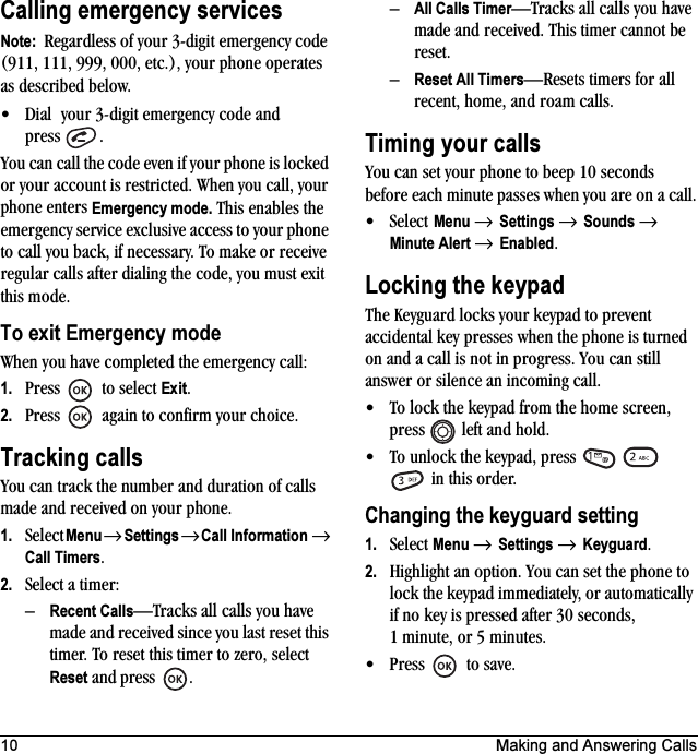 10 Making and Answering CallsCalling emergency servicesNote:  Regardless of your 3-digit emergency code (911, 111, 999, 000, etc.), your phone operates as described below.• Dial  your 3-digit emergency code and press .You can call the code even if your phone is locked or your account is restricted. When you call, your phone enters Emergency mode. This enables the emergency service exclusive access to your phone to call you back, if necessary. To make or receive regular calls after dialing the code, you must exit this mode.To exit Emergency modeWhen you have completed the emergency call:1. Press   to select Exit.2. Press   again to confirm your choice.Tracking callsYou can track the number and duration of calls made and received on your phone.1. Select Menu → Settings → Call Information → Call Timers.2. Select a timer:–Recent Calls—Tracks all calls you have made and received since you last reset this timer. To reset this timer to zero, select Reset and press .–All Calls Timer—Tracks all calls you have made and received. This timer cannot be reset.–Reset All Timers—Resets timers for all recent, home, and roam calls.Timing your callsYou can set your phone to beep 10 seconds before each minute passes when you are on a call.•Select Menu → Settings → Sounds → Minute Alert → Enabled.Locking the keypadThe Keyguard locks your keypad to prevent accidental key presses when the phone is turned on and a call is not in progress. You can still answer or silence an incoming call.• To lock the keypad from the home screen, press  left and hold.• To unlock the keypad, press      in this order.Changing the keyguard setting1. Select Menu → Settings → Keyguard.2. Highlight an option. You can set the phone to lock the keypad immediately, or automatically if no key is pressed after 30 seconds, 1 minute, or 5 minutes.• Press to save.