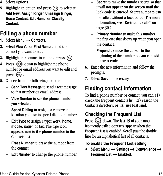 User Guide for the Kyocera Prisma Phone 134. Select Options.5. Highlight an option and press   to select it: Add New, Assign Ringer, Unassign Ringer, Erase Contact, Edit Name, or Classify Contact.Editing a phone number1. Select Menu → Contacts. 2. Select View All or Find Name to find the contact you want to edit. 3. Highlight the contact to edit and press  .4. Press   down to highlight the phone number or email address you want to edit and press .5. Choose from the following options:–Send Text Message to send a text message to that number or email address.–View Number to see the phone number you selected.–Speed Dialing to assign or remove the location you use to speed dial the number.–Edit Type to assign a type: work, home, mobile, pager, or fax. The type icon appears next to the phone number in the Contacts list.–Erase Number to erase the number from the contact.–Edit Number to change the phone number.–Secret to make the number secret so that it will not appear on the screen until the lock code is entered. Secret numbers can be called without a lock code. (For more information, see “Restricting calls” on page 30.)–Primary Number to make this number the first one that shows up when you open the contact.–Prepend to move the cursor to the beginning of the number so you can add the area code.6. Enter the new information and follow the prompts.7. Select Save, if necessary.Finding contact informationTo find a phone number or contact, you can (1) check the frequent contacts list, (2) search the Contacts directory, or (3) use Fast Find.Checking the Frequent ListPress   down. The last 15 of your most frequently called contacts appear when the Frequent List is enabled. Scroll past the double line for an alphabetical list of all contacts.To enable the Frequent List setting•Select Menu → Settings → Convenience → Frequent List → Enabled.