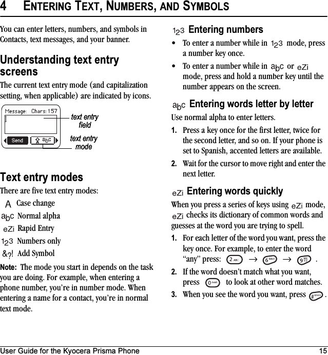 User Guide for the Kyocera Prisma Phone 154ENTERING TEXT, NUMBERS, AND SYMBOLSYou can enter letters, numbers, and symbols in Contacts, text messages, and your banner.Understanding text entry screensThe current text entry mode (and capitalization setting, when applicable) are indicated by icons.Text entry modesThere are five text entry modes:Case changeNormal alpha Rapid EntryNumbers onlyAdd SymbolNote:  The mode you start in depends on the task you are doing. For example, when entering a phone number, you’re in number mode. When entering a name for a contact, you’re in normal text mode.Entering numbers• To enter a number while in   mode, press a number key once.• To enter a number while in   or   mode, press and hold a number key until the number appears on the screen.Entering words letter by letterUse normal alpha to enter letters.1. Press a key once for the first letter, twice for the second letter, and so on. If your phone is set to Spanish, accented letters are available.2. Wait for the cursor to move right and enter the next letter. Entering words quicklyWhen you press a series of keys using   mode,  checks its dictionary of common words and guesses at the word you are trying to spell.1. For each letter of the word you want, press the key once. For example, to enter the word “any” press:   →  → .2. If the word doesn’t match what you want, press   to look at other word matches.3. When you see the word you want, press  .text entry fieldtext entry modetext entry fieldtext entry mode