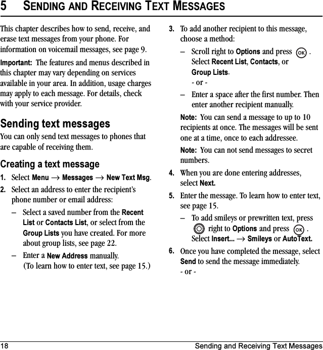 18 Sending and Receiving Text Messages5SENDING AND RECEIVING TEXT MESSAGESThis chapter describes how to send, receive, and erase text messages from your phone. For information on voicemail messages, see page 9.Important:  The features and menus described in this chapter may vary depending on services available in your area. In addition, usage charges may apply to each message. For details, check with your service provider.Sending text messagesYou can only send text messages to phones that are capable of receiving them. Creating a text message1. Select Menu → Messages → New Text Msg. 2. Select an address to enter the recipient’s phone number or email address:– Select a saved number from the Recent List or Contacts List, or select from the Group Lists you have created. For more about group lists, see page 22.– Enter a New Address manually. (To learn how to enter text, see page 15.)3. To add another recipient to this message, choose a method:– Scroll right to Options and press  . Select Recent List, Contacts, or Group Lists. - or -– Enter a space after the first number. Then enter another recipient manually.Note:  You can send a message to up to 10 recipients at once. The messages will be sent one at a time, once to each addressee.Note:  You can not send messages to secret numbers.4. When you are done entering addresses, select Next.5. Enter the message. To learn how to enter text, see page 15.– To add smileys or prewritten text, press  right to Options and press . Select Insert... → Smileys or AutoText.6. Once you have completed the message, select Send to send the message immediately.- or -