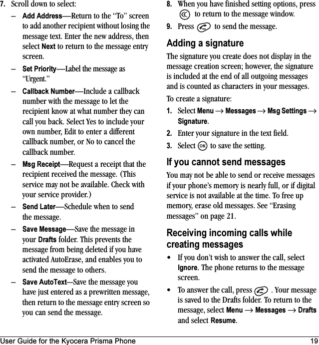 User Guide for the Kyocera Prisma Phone 197. Scroll down to select:–Add Address—Return to the “To” screen to add another recipient without losing the message text. Enter the new address, then select Next to return to the message entry screen.–Set Priority—Label the message as “Urgent.”–Callback Number—Include a callback number with the message to let the recipient know at what number they can call you back. Select Yes to include your own number, Edit to enter a different callback number, or No to cancel the callback number.–Msg Receipt—Request a receipt that the recipient received the message. (This service may not be available. Check with your service provider.)–Send Later—Schedule when to send the message.–Save Message—Save the message in your Drafts folder. This prevents the message from being deleted if you have activated AutoErase, and enables you to send the message to others.–Save AutoText—Save the message you have just entered as a prewritten message, then return to the message entry screen so you can send the message.8. When you have finished setting options, press  to return to the message window.9. Press   to send the message.Adding a signatureThe signature you create does not display in the message creation screen; however, the signature is included at the end of all outgoing messages and is counted as characters in your messages. To create a signature:1. Select Menu → Messages → Msg Settings → Signature.2. Enter your signature in the text field.3. Select   to save the setting.If you cannot send messagesYou may not be able to send or receive messages if your phone’s memory is nearly full, or if digital service is not available at the time. To free up memory, erase old messages. See “Erasing messages” on page 21.Receiving incoming calls while creating messages• If you don’t wish to answer the call, select Ignore. The phone returns to the message screen.• To answer the call, press  . Your message is saved to the Drafts folder. To return to the message, select Menu → Messages → Drafts and select Resume.