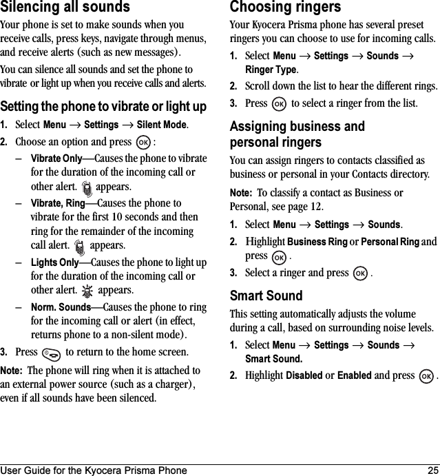 User Guide for the Kyocera Prisma Phone 25Silencing all soundsYour phone is set to make sounds when you receive calls, press keys, navigate through menus, and receive alerts (such as new messages).You can silence all sounds and set the phone to vibrate or light up when you receive calls and alerts.Setting the phone to vibrate or light up 1. Select Menu → Settings → Silent Mode.2. Choose an option and press  :–Vibrate Only—Causes the phone to vibrate for the duration of the incoming call or other alert.  appears. –Vibrate, Ring—Causes the phone to vibrate for the first 10 seconds and then ring for the remainder of the incoming call alert.  appears.–Lights Only—Causes the phone to light up for the duration of the incoming call or other alert.  appears.–Norm. Sounds—Causes the phone to ring for the incoming call or alert (in effect, returns phone to a non-silent mode).3. Press   to return to the home screen.Note:  The phone will ring when it is attached to an external power source (such as a charger), even if all sounds have been silenced.Choosing ringersYour Kyocera Prisma phone has several preset ringers you can choose to use for incoming calls. 1. Select Menu → Settings → Sounds → Ringer Type.2. Scroll down the list to hear the different rings.3. Press   to select a ringer from the list.Assigning business and personal ringersYou can assign ringers to contacts classified as business or personal in your Contacts directory.Note:  To classify a contact as Business or Personal, see page 12.1. Select Menu → Settings → Sounds.2. Ηighlight Business Ring or Personal Ring and press  .3. Select a ringer and press  .Smart SoundThis setting automatically adjusts the volume during a call, based on surrounding noise levels.1. Select Menu → Settings → Sounds → Smart Sound.2. Highlight Disabled or Enabled and press  .