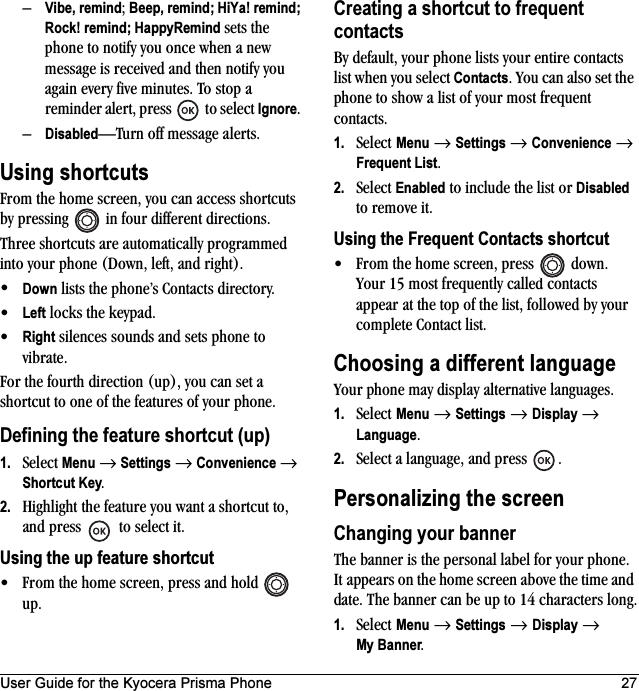 User Guide for the Kyocera Prisma Phone 27–Vibe, remind; Beep, remind; HiYa! remind; Rock! remind; HappyRemind sets the phone to notify you once when a new message is received and then notify you again every five minutes. To stop a reminder alert, press   to select Ignore. –Disabled—Turn off message alerts.Using shortcutsFrom the home screen, you can access shortcuts by pressing   in four different directions.Three shortcuts are automatically programmed into your phone (Down, left, and right). •Down lists the phone’s Contacts directory.•Left locks the keypad.•Right silences sounds and sets phone to vibrate.For the fourth direction (up), you can set a shortcut to one of the features of your phone.Defining the feature shortcut (up)1. Select Menu → Settings → Convenience → Shortcut Key.2. Highlight the feature you want a shortcut to, and press   to select it.Using the up feature shortcut• From the home screen, press and hold   up.Creating a shortcut to frequent contactsBy default, your phone lists your entire contacts list when you select Contacts. You can also set the phone to show a list of your most frequent contacts.1. Select Menu → Settings → Convenience → Frequent List.2. Select Enabled to include the list or Disabled to remove it.Using the Frequent Contacts shortcut• From the home screen, press   down. Your 15 most frequently called contacts appear at the top of the list, followed by your complete Contact list.Choosing a different languageYour phone may display alternative languages. 1. Select Menu → Settings → Display → Language. 2. Select a language, and press  .Personalizing the screenChanging your bannerThe banner is the personal label for your phone. It appears on the home screen above the time and date. The banner can be up to 14 characters long.1. Select Menu → Settings → Display → My Banner.