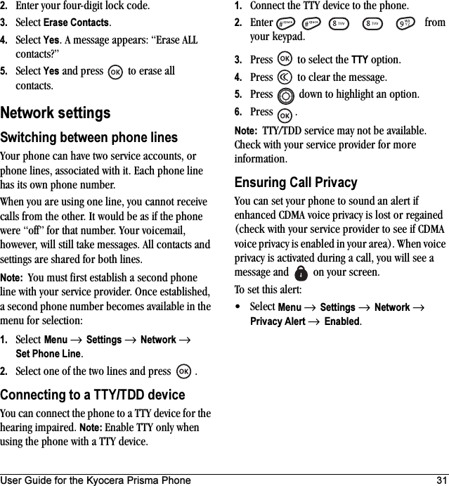 User Guide for the Kyocera Prisma Phone 312. Enter your four-digit lock code.3. Select Erase Contacts.4. Select Yes. A message appears: “Erase ALL contacts?”5. Select Yes and press   to erase all contacts.Network settingsSwitching between phone linesYour phone can have two service accounts, or phone lines, associated with it. Each phone line has its own phone number.When you are using one line, you cannot receive calls from the other. It would be as if the phone were “off” for that number. Your voicemail, however, will still take messages. All contacts and settings are shared for both lines. Note:  You must first establish a second phone line with your service provider. Once established, a second phone number becomes available in the menu for selection:1. Select Menu → Settings → Network → Set Phone Line.2. Select one of the two lines and press  .Connecting to a TTY/TDD deviceYou can connect the phone to a TTY device for the hearing impaired. Note: Enable TTY only when using the phone with a TTY device.1. Connect the TTY device to the phone.2. Enter      from your keypad.3. Press   to select the TTY option.4. Press   to clear the message.5. Press   down to highlight an option.6. Press .Note:  TTY/TDD service may not be available. Check with your service provider for more information.Ensuring Call PrivacyYou can set your phone to sound an alert if enhanced CDMA voice privacy is lost or regained (check with your service provider to see if CDMA voice privacy is enabled in your area). When voice privacy is activated during a call, you will see a message and   on your screen.To set this alert:•Select Menu → Settings → Network → Privacy Alert → Enabled.