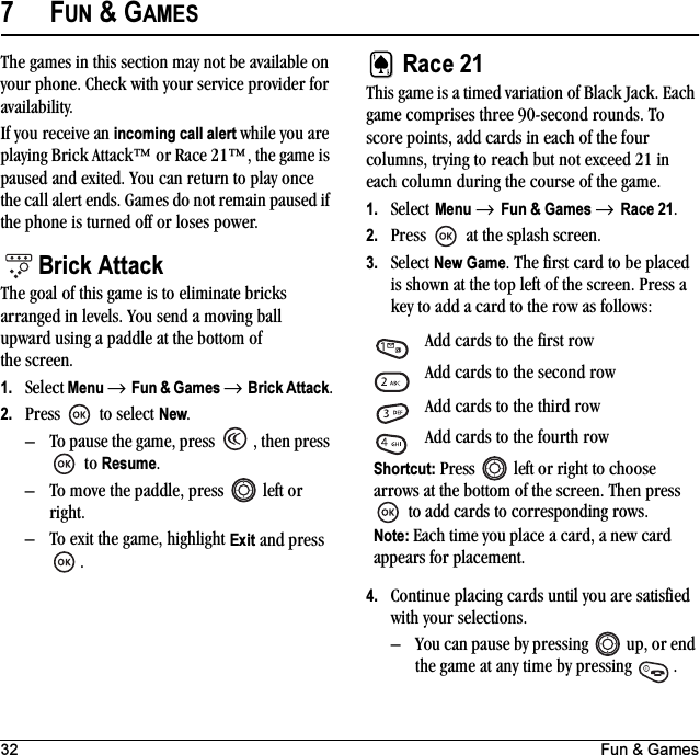 32 Fun &amp; Games7FUN &amp; GAMESThe games in this section may not be available on your phone. Check with your service provider for availability.If you receive an incoming call alert while you are playing Brick Attack™ or Race 21™, the game is paused and exited. You can return to play once the call alert ends. Games do not remain paused if the phone is turned off or loses power.Brick AttackThe goal of this game is to eliminate bricks arranged in levels. You send a moving ball upward using a paddle at the bottom of the screen.1. Select Menu → Fun &amp; Games → Brick Attack.2. Press  to select New.– To pause the game, press  , then press  to Resume.– To move the paddle, press   left or right.– To exit the game, highlight Exit and press .Race 21This game is a timed variation of Black Jack. Each game comprises three 90-second rounds. To score points, add cards in each of the four columns, trying to reach but not exceed 21 in each column during the course of the game.1. Select Menu → Fun &amp; Games → Race 21. 2. Press  at the splash screen.3. Select New Game. The first card to be placed is shown at the top left of the screen. Press a key to add a card to the row as follows:4. Continue placing cards until you are satisfied with your selections. – You can pause by pressing   up, or end the game at any time by pressing  .Add cards to the first row Add cards to the second rowAdd cards to the third rowAdd cards to the fourth rowShortcut: Press   left or right to choose arrows at the bottom of the screen. Then press  to add cards to corresponding rows.Note: Each time you place a card, a new card appears for placement.