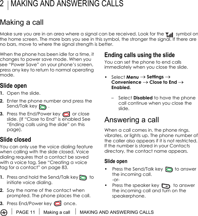 PAGE 11 Making a call  MAKING AND ANSWERING CALLS2 MAKING AND ANSWERING CALLSMaking a callMake sure you are in an area where a signal can be received. Look for the   symbol on the home screen. The more bars you see in this symbol, the stronger the signal. If there are no bars, move to where the signal strength is better.When the phone has been idle for a time, it changes to power save mode. When you see “Power Save” on your phone’s screen, press any key to return to normal operating mode.Slide open1. Open the slide.2. Enter the phone number and press the Send/Talk key .3. Press the End/Power key   or close slide. (If “Close to End” is enabled See “Ending calls using the slide” on this page).Slide closedYou can only use the voice dialing feature when calling with the slide closed. Voice dialing requires that a contact be saved with a voice tag. See “Creating a voice tag for a contact” on page 83.1. Press and hold the Send/Talk key  to initiate voice dialing.2. Say the name of the contact when prompted. The phone places the call.3. Press End/Power key   once.Ending calls using the slideYou can set the phone to end calls immediately when you close the slide. • Select Menu → Settings → Convenience → Close to End → Enabled. – Select Disabled to have the phone call continue when you close the slide.Answering a callWhen a call comes in, the phone rings, vibrates, or lights up. The phone number of the caller also appears if it is not restricted. If the number is stored in your Contacts directory, the contact name appears. Slide open• Press the Send/Talk key   to answer the incoming call.-or-• Press the speaker key   to answer the incoming call and turn on the speakerphone.