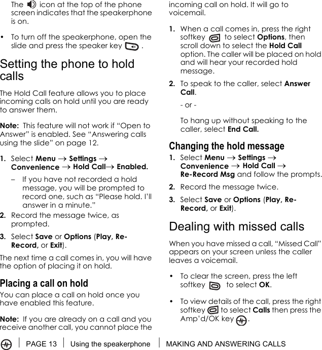 PAGE 13 Using the speakerphone  MAKING AND ANSWERING CALLSThe   icon at the top of the phone screen indicates that the speakerphone is on.• To turn off the speakerphone, open the slide and press the speaker key  .Setting the phone to hold callsThe Hold Call feature allows you to place incoming calls on hold until you are ready to answer them.Note:  This feature will not work if “Open to Answer” is enabled. See “Answering calls using the slide” on page 12.1. Select Menu → Settings → Convenience → Hold Call→ Enabled.– If you have not recorded a hold message, you will be prompted to record one, such as “Please hold. I’ll answer in a minute.”2. Record the message twice, as prompted.3. Select Save or Options (Play, Re-Record, or Exit).The next time a call comes in, you will have the option of placing it on hold.Placing a call on holdYou can place a call on hold once you have enabled this feature.Note:  If you are already on a call and you receive another call, you cannot place the incoming call on hold. It will go to voicemail.1. When a call comes in, press the right softkey  to select Options, then scroll down to select the Hold Call option. The caller will be placed on hold and will hear your recorded hold message.2. To speak to the caller, select Answer Call.- or -To hang up without speaking to the caller, select End Call.Changing the hold message1. Select Menu → Settings → Convenience → Hold Call → Re-Record Msg and follow the prompts.2. Record the message twice.3. Select Save or Options (Play, Re-Record, or Exit).Dealing with missed callsWhen you have missed a call, “Missed Call” appears on your screen unless the caller leaves a voicemail. • To clear the screen, press the left softkey   to select OK.• To view details of the call, press the right softkey  to select Calls then press the Amp’d/OK key .