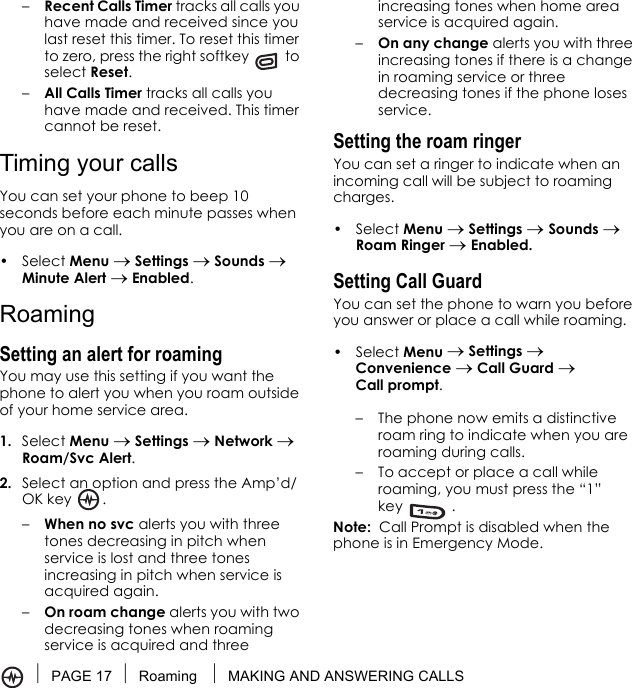 PAGE 17 Roaming  MAKING AND ANSWERING CALLS–Recent Calls Timer tracks all calls you have made and received since you last reset this timer. To reset this timer to zero, press the right softkey   to select Reset.–All Calls Timer tracks all calls you have made and received. This timer cannot be reset.Timing your callsYou can set your phone to beep 10 seconds before each minute passes when you are on a call.• Select Menu → Settings → Sounds → Minute Alert → Enabled.RoamingSetting an alert for roamingYou may use this setting if you want the phone to alert you when you roam outside of your home service area.1. Select Menu → Settings → Network → Roam/Svc Alert.2. Select an option and press the Amp’d/OK key .–When no svc alerts you with three tones decreasing in pitch when service is lost and three tones increasing in pitch when service is acquired again.–On roam change alerts you with two decreasing tones when roaming service is acquired and three increasing tones when home area service is acquired again. –On any change alerts you with three increasing tones if there is a change in roaming service or three decreasing tones if the phone loses service.Setting the roam ringerYou can set a ringer to indicate when an incoming call will be subject to roaming charges.• Select Menu → Settings → Sounds → Roam Ringer → Enabled.Setting Call GuardYou can set the phone to warn you before you answer or place a call while roaming.• Select Menu → Settings → Convenience → Call Guard → Call prompt. – The phone now emits a distinctive roam ring to indicate when you are roaming during calls.– To accept or place a call while roaming, you must press the “1” key .Note:  Call Prompt is disabled when the phone is in Emergency Mode.
