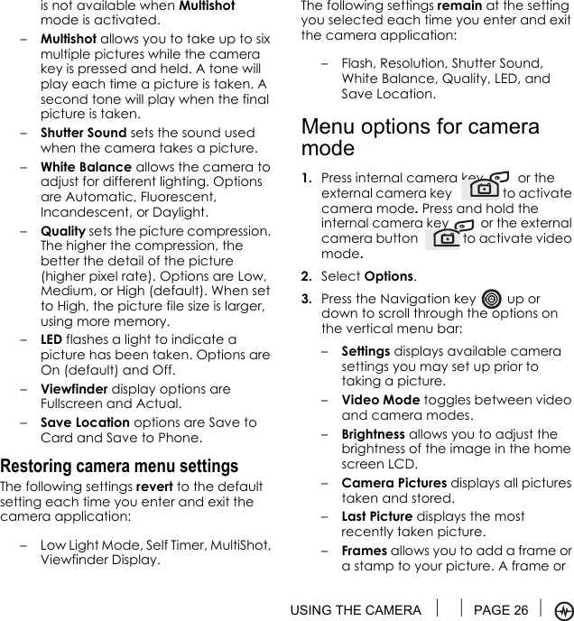 USING THE CAMERA  PAGE 26 is not available when Multishot mode is activated.–Multishot allows you to take up to six multiple pictures while the camera key is pressed and held. A tone will play each time a picture is taken. A second tone will play when the final picture is taken.–Shutter Sound sets the sound used when the camera takes a picture.–White Balance allows the camera to adjust for different lighting. Options are Automatic, Fluorescent, Incandescent, or Daylight.–Quality sets the picture compression. The higher the compression, the better the detail of the picture (higher pixel rate). Options are Low, Medium, or High (default). When set to High, the picture file size is larger, using more memory.–LED flashes a light to indicate a picture has been taken. Options are On (default) and Off.–Viewfinder display options are Fullscreen and Actual.–Save Location options are Save to Card and Save to Phone.Restoring camera menu settingsThe following settings revert to the default setting each time you enter and exit the camera application:– Low Light Mode, Self Timer, MultiShot, Viewfinder Display.The following settings remain at the setting you selected each time you enter and exit the camera application:– Flash, Resolution, Shutter Sound, White Balance, Quality, LED, and Save Location.Menu options for camera mode1. Press internal camera key   or the external camera key   to activate camera mode. Press and hold the internal camera key   or the external camera button   to activate video mode.2. Select Options.3. Press the Navigation key   up or down to scroll through the options on the vertical menu bar:–Settings displays available camera settings you may set up prior to taking a picture.–Video Mode toggles between video and camera modes.–Brightness allows you to adjust the brightness of the image in the home screen LCD.–Camera Pictures displays all pictures taken and stored.–Last Picture displays the most recently taken picture.–Frames allows you to add a frame or a stamp to your picture. A frame or 