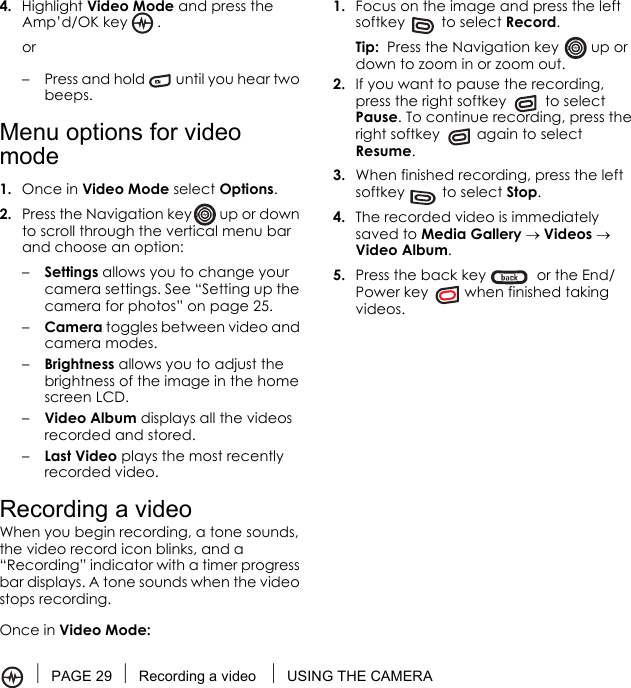 PAGE 29 Recording a video  USING THE CAMERA4. Highlight Video Mode and press the Amp’d/OK key .or– Press and hold   until you hear two beeps.Menu options for video mode1. Once in Video Mode select Options.2. Press the Navigation key  up or down to scroll through the vertical menu bar and choose an option:–Settings allows you to change your camera settings. See “Setting up the camera for photos” on page 25.–Camera toggles between video and camera modes.–Brightness allows you to adjust the brightness of the image in the home screen LCD.–Video Album displays all the videos recorded and stored.–Last Video plays the most recently recorded video.Recording a videoWhen you begin recording, a tone sounds, the video record icon blinks, and a “Recording” indicator with a timer progress bar displays. A tone sounds when the video stops recording.Once in Video Mode:1. Focus on the image and press the left softkey   to select Record.Tip:  Press the Navigation key   up or down to zoom in or zoom out.2. If you want to pause the recording, press the right softkey   to select Pause. To continue recording, press the right softkey   again to select Resume.3. When finished recording, press the left softkey   to select Stop.4. The recorded video is immediately saved to Media Gallery → Videos → Video Album.5. Press the back key   or the End/Power key   when finished taking videos. 