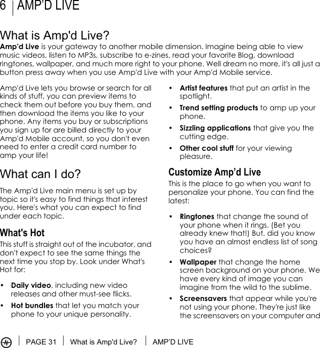 PAGE 31 What is Amp&apos;d Live?  AMP’D LIVE6AMP’D LIVEWhat is Amp&apos;d Live?Amp&apos;d Live is your gateway to another mobile dimension. Imagine being able to view music videos, listen to MP3s, subscribe to e-zines, read your favorite Blog, download ringtones, wallpaper, and much more right to your phone. Well dream no more, it&apos;s all just a button press away when you use Amp&apos;d Live with your Amp&apos;d Mobile service.Amp&apos;d Live lets you browse or search for all kinds of stuff, you can preview items to check them out before you buy them, and then download the items you like to your phone. Any items you buy or subscriptions you sign up for are billed directly to your Amp&apos;d Mobile account, so you don&apos;t even need to enter a credit card number to amp your life! What can I do? The Amp&apos;d Live main menu is set up by topic so it&apos;s easy to find things that interest you. Here&apos;s what you can expect to find under each topic. What&apos;s Hot This stuff is straight out of the incubator, and don&apos;t expect to see the same things the next time you stop by. Look under What&apos;s Hot for:•Daily video, including new video releases and other must-see flicks.•Hot bundles that let you match your phone to your unique personality.•Artist features that put an artist in the spotlight.•Trend setting products to amp up your phone.•Sizzling applications that give you the cutting edge.•Other cool stuff for your viewing pleasure.Customize Amp’d LiveThis is the place to go when you want to personalize your phone. You can find the latest:•Ringtones that change the sound of your phone when it rings. (Bet you already knew that!) But, did you know you have an almost endless list of song choices?•Wallpaper that change the home screen background on your phone. We have every kind of image you can imagine from the wild to the sublime.•Screensavers that appear while you&apos;re not using your phone. They&apos;re just like the screensavers on your computer and 