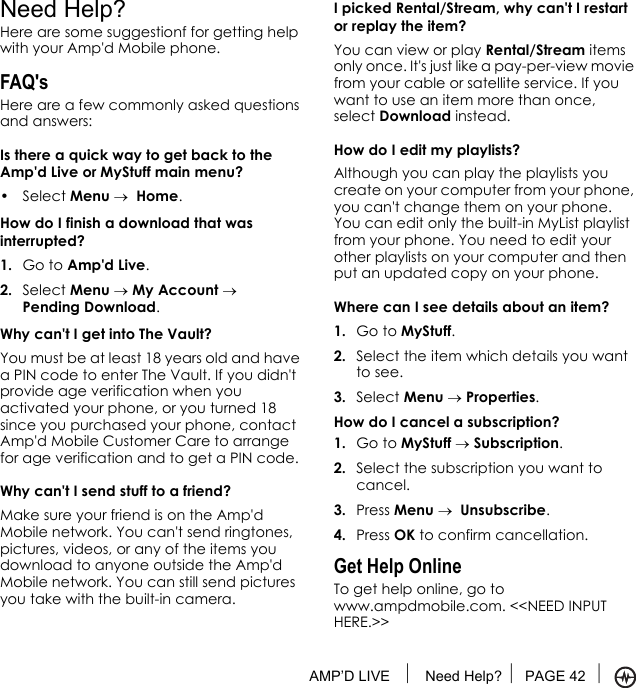 AMP’D LIVE  Need Help? PAGE 42 Need Help?Here are some suggestionf for getting help with your Amp&apos;d Mobile phone.FAQ&apos;sHere are a few commonly asked questions and answers:Is there a quick way to get back to the Amp&apos;d Live or MyStuff main menu?• Select Menu →  Home.How do I finish a download that was interrupted?1. Go to Amp&apos;d Live.2. Select Menu → My Account → Pending Download.Why can&apos;t I get into The Vault?You must be at least 18 years old and have a PIN code to enter The Vault. If you didn&apos;t provide age verification when you activated your phone, or you turned 18 since you purchased your phone, contact Amp&apos;d Mobile Customer Care to arrange for age verification and to get a PIN code.Why can&apos;t I send stuff to a friend?Make sure your friend is on the Amp&apos;d Mobile network. You can&apos;t send ringtones, pictures, videos, or any of the items you download to anyone outside the Amp&apos;d Mobile network. You can still send pictures you take with the built-in camera.I picked Rental/Stream, why can&apos;t I restart or replay the item?You can view or play Rental/Stream items only once. It&apos;s just like a pay-per-view movie from your cable or satellite service. If you want to use an item more than once, select Download instead.How do I edit my playlists?Although you can play the playlists you create on your computer from your phone, you can&apos;t change them on your phone. You can edit only the built-in MyList playlist from your phone. You need to edit your other playlists on your computer and then put an updated copy on your phone.Where can I see details about an item?1. Go to MyStuff.2. Select the item which details you want to see.3. Select Menu → Properties.How do I cancel a subscription?1. Go to MyStuff → Subscription.2. Select the subscription you want to cancel.3. Press Menu →  Unsubscribe.4. Press OK to confirm cancellation.Get Help OnlineTo get help online, go to www.ampdmobile.com. &lt;&lt;NEED INPUT HERE.&gt;&gt; 