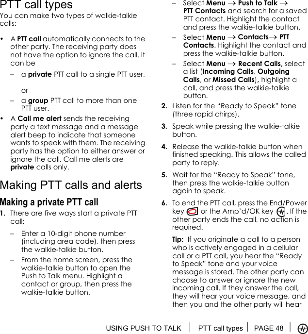 USING PUSH TO TALK  PTT call types PAGE 48 PTT call typesYou can make two types of walkie-talkie calls:•A PTT call automatically connects to the other party. The receiving party does not have the option to ignore the call. It can be –a private PTT call to a single PTT user,or–a group PTT call to more than one PTT user. •A Call me alert sends the receiving party a text message and a message alert beep to indicate that someone wants to speak with them. The receiving party has the option to either answer or ignore the call. Call me alerts are private calls only.Making PTT calls and alertsMaking a private PTT call 1. There are five ways start a private PTT call:– Enter a 10-digit phone number (including area code), then press the walkie-talkie button.– From the home screen, press the walkie-talkie button to open the Push to Talk menu. Highlight a contact or group, then press the walkie-talkie button.– Select Menu → Push to Talk → PTT Contacts and search for a saved PTT contact. Highlight the contact and press the walkie-talkie button.– Select Menu → Contacts→ PTT Contacts. Highlight the contact and press the walkie-talkie button.– Select Menu → Recent Calls, select a list (Incoming Calls, Outgoing Calls, or Missed Calls), highlight a call, and press the walkie-talkie button.2. Listen for the “Ready to Speak” tone (three rapid chirps).3. Speak while pressing the walkie-talkie button.4. Release the walkie-talkie button when finished speaking. This allows the called party to reply.5. Wait for the “Ready to Speak” tone, then press the walkie-talkie button again to speak.6. To end the PTT call, press the End/Power key  or the Amp’d/OK key   . If the other party ends the call, no action is required.Tip:  If you originate a call to a person who is actively engaged in a cellular call or a PTT call, you hear the “Ready to Speak” tone and your voice message is stored. The other party can choose to answer or ignore the new incoming call. If they answer the call, they will hear your voice message, and then you and the other party will hear 