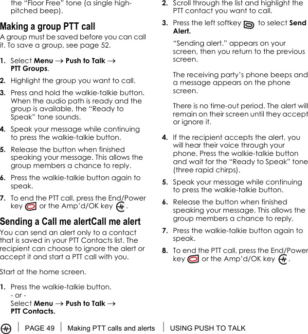 PAGE 49 Making PTT calls and alerts  USING PUSH TO TALKthe “Floor Free” tone (a single high-pitched beep). Making a group PTT callA group must be saved before you can call it. To save a group, see page 52.1. Select Menu → Push to Talk → PTT Groups.2. Highlight the group you want to call.3. Press and hold the walkie-talkie button. When the audio path is ready and the group is available, the “Ready to Speak” tone sounds.4. Speak your message while continuing to press the walkie-talkie button.5. Release the button when finished speaking your message. This allows the group members a chance to reply.6. Press the walkie-talkie button again to speak.7. To end the PTT call, press the End/Power key  or the Amp’d/OK key   .Sending a Call me alertCall me alertYou can send an alert only to a contact that is saved in your PTT Contacts list. The recipient can choose to ignore the alert or accept it and start a PTT call with you.Start at the home screen.1. Press the walkie-talkie button.- or - Select Menu → Push to Talk → PTT Contacts.2. Scroll through the list and highlight the PTT contact you want to call.3. Press the left softkey   to select Send Alert. “Sending alert.” appears on your screen, then you return to the previous screen. The receiving party’s phone beeps and a message appears on the phone screen. There is no time-out period. The alert will remain on their screen until they accept or ignore it.4. If the recipient accepts the alert, you will hear their voice through your phone. Press the walkie-talkie button and wait for the “Ready to Speak” tone (three rapid chirps).5. Speak your message while continuing to press the walkie-talkie button.6. Release the button when finished speaking your message. This allows the group members a chance to reply.7. Press the walkie-talkie button again to speak.8. To end the PTT call, press the End/Power key  or the Amp’d/OK key   .