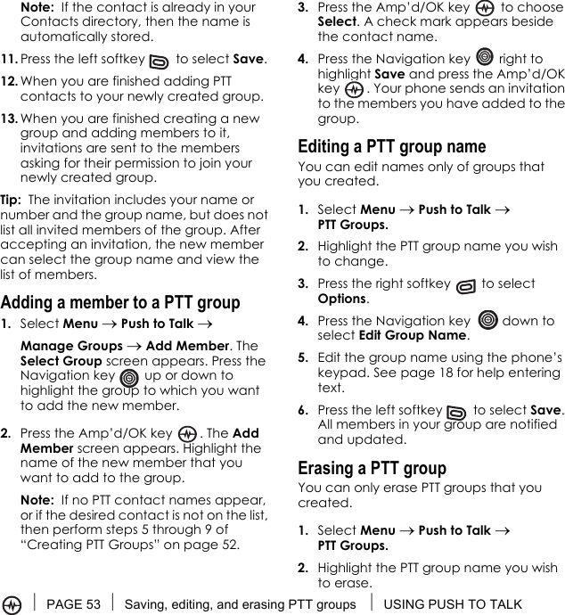 PAGE 53 Saving, editing, and erasing PTT groups  USING PUSH TO TALKNote:  If the contact is already in your Contacts directory, then the name is automatically stored.11. Press the left softkey   to select Save. 12. When you are finished adding PTT contacts to your newly created group.13. When you are finished creating a new group and adding members to it, invitations are sent to the members asking for their permission to join your newly created group.Tip:  The invitation includes your name or number and the group name, but does not list all invited members of the group. After accepting an invitation, the new member can select the group name and view the list of members.Adding a member to a PTT group1. Select Menu → Push to Talk → Manage Groups → Add Member. The Select Group screen appears. Press the Navigation key   up or down to highlight the group to which you want to add the new member.2. Press the Amp’d/OK key  . The Add Member screen appears. Highlight the name of the new member that you want to add to the group.Note:  If no PTT contact names appear, or if the desired contact is not on the list, then perform steps 5 through 9 of “Creating PTT Groups” on page 52.3. Press the Amp’d/OK key   to choose Select. A check mark appears beside the contact name.4. Press the Navigation key   right to highlight Save and press the Amp’d/OK key  . Your phone sends an invitation to the members you have added to the group.Editing a PTT group nameYou can edit names only of groups that you created.1. Select Menu → Push to Talk → PTT Groups.2. Highlight the PTT group name you wish to change.3. Press the right softkey   to select Options.4. Press the Navigation key   down to select Edit Group Name.5. Edit the group name using the phone’s keypad. See page 18 for help entering text.6. Press the left softkey   to select Save. All members in your group are notified and updated.Erasing a PTT groupYou can only erase PTT groups that you created.1. Select Menu → Push to Talk → PTT Groups.2. Highlight the PTT group name you wish to erase.