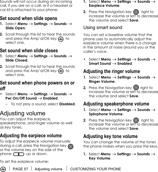 PAGE 57 Adjusting volume  CUSTOMIZING YOUR PHONESounds will not occur during an incoming call, if you are on a call, or if a headset or car kit is attached to your phone.Set sound when slide opens1. Select Menu → Settings → Sounds → Slide Open.2. Scroll through the list to hear the sounds and press the Amp’d/OK key   to select one.Set sound when slide closes1. Select Menu → Settings → Sounds → Slide Closed.2. Scroll through the list to hear the sounds and press the Amp’d/OK key   to select one.Set sound when phone powers on or off• Select Menu → Settings → Sounds → Pwr On/Off Sound → Enabled. – To not play a sound, select Disabled.Adjusting volumeYou can adjust the earpiece, speakerphone, and ringer volume as well as key tones.Adjusting the earpiece volumeTo adjust the earpiece volume manually during a call, press the Navigation key   or the volume key on the side of the phone  up or down.To set the earpiece volume:1. Select Menu → Settings → Sounds → Earpiece Volume.2. Press the Navigation key   right to increase the volume or left to decrease the volume and select Save.Using smart soundYou can set a baseline volume that the phone uses to automatically adjust the earpiece volume when there is a change in the amount of noise around you or the caller’s voice.• Select Menu → Settings → Sounds → Smart Sound → Enabled.Adjusting the ringer volume1. Select Menu → Settings → Sounds → Ringer Volume.2. Press the Navigation key   right to increase the volume or left to decrease the volume and select Save.Adjusting speakerphone volume1. Select Menu → Settings → Sounds → Spkrphone Volume.2. Press the Navigation key   right to increase the volume or left to decrease the volume and select Save.Adjusting key tone volumeYou can change the volume of the tones the phone makes when you press the keys. 1. Select Menu → Settings → Sounds → Key Volume. 
