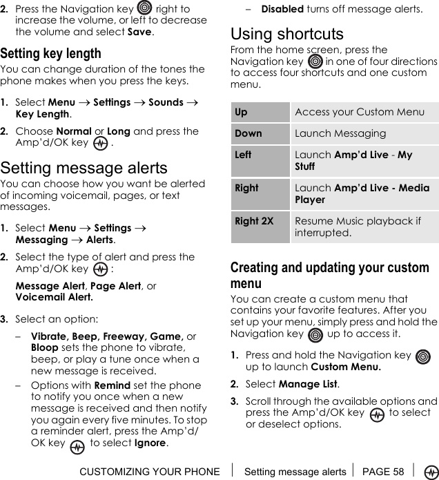 CUSTOMIZING YOUR PHONE  Setting message alerts PAGE 58 2. Press the Navigation key   right to increase the volume, or left to decrease the volume and select Save.Setting key lengthYou can change duration of the tones the phone makes when you press the keys. 1. Select Menu → Settings → Sounds → Key Length.2. Choose Normal or Long and press the Amp’d/OK key  .Setting message alertsYou can choose how you want be alerted of incoming voicemail, pages, or text messages.1. Select Menu → Settings → Messaging → Alerts.2. Select the type of alert and press the Amp’d/OK key  : Message Alert, Page Alert, or Voicemail Alert.3. Select an option:–Vibrate, Beep, Freeway, Game, or Bloop sets the phone to vibrate, beep, or play a tune once when a new message is received.–Options with Remind set the phone to notify you once when a new message is received and then notify you again every five minutes. To stop a reminder alert, press the Amp’d/OK key  to select Ignore. –Disabled turns off message alerts.Using shortcutsFrom the home screen, press the Navigation key   in one of four directions to access four shortcuts and one custom menu.Creating and updating your custom menuYou can create a custom menu that contains your favorite features. After you set up your menu, simply press and hold the Navigation key   up to access it.1. Press and hold the Navigation key   up to launch Custom Menu.2. Select Manage List.3. Scroll through the available options and press the Amp’d/OK key   to select or deselect options. Up Access your Custom MenuDown Launch MessagingLeft Launch Amp’d Live - My StuffRight Launch Amp’d Live - Media PlayerRight 2X Resume Music playback if interrupted.