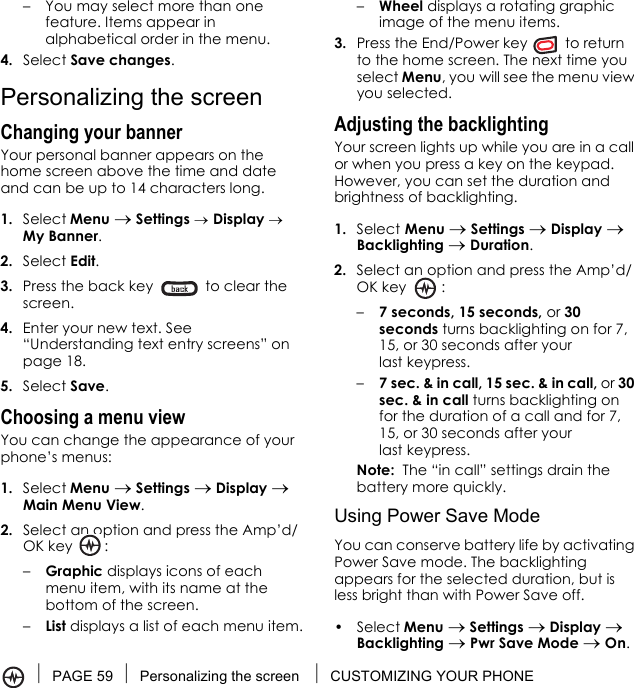 PAGE 59 Personalizing the screen  CUSTOMIZING YOUR PHONE–You may select more than one feature. Items appear in alphabetical order in the menu. 4. Select Save changes.Personalizing the screenChanging your bannerYour personal banner appears on the home screen above the time and date and can be up to 14 characters long.1. Select Menu → Settings → Display → My Banner.2. Select Edit.3. Press the back key   to clear the screen.4. Enter your new text. See “Understanding text entry screens” on page 18.5. Select Save.Choosing a menu view You can change the appearance of your phone’s menus: 1. Select Menu → Settings → Display → Main Menu View. 2. Select an option and press the Amp’d/OK key :–Graphic displays icons of each menu item, with its name at the bottom of the screen.–List displays a list of each menu item.–Wheel displays a rotating graphic image of the menu items.3. Press the End/Power key   to return to the home screen. The next time you select Menu, you will see the menu view you selected.Adjusting the backlightingYour screen lights up while you are in a call or when you press a key on the keypad. However, you can set the duration and brightness of backlighting.1. Select Menu → Settings → Display → Backlighting → Duration.2. Select an option and press the Amp’d/OK key :–7 seconds, 15 seconds, or 30 seconds turns backlighting on for 7, 15, or 30 seconds after your last keypress.–7 sec. &amp; in call, 15 sec. &amp; in call, or 30 sec. &amp; in call turns backlighting on for the duration of a call and for 7, 15, or 30 seconds after your last keypress.Note:  The “in call” settings drain the battery more quickly.Using Power Save ModeYou can conserve battery life by activating Power Save mode. The backlighting appears for the selected duration, but is less bright than with Power Save off.• Select Menu → Settings → Display → Backlighting → Pwr Save Mode → On.