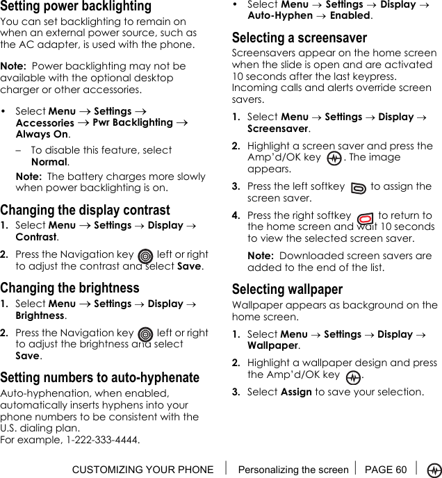 CUSTOMIZING YOUR PHONE  Personalizing the screen PAGE 60 Setting power backlightingYou can set backlighting to remain on when an external power source, such as the AC adapter, is used with the phone.Note:  Power backlighting may not be available with the optional desktop charger or other accessories.• Select Menu → Settings → Accessories → Pwr Backlighting → Always On.– To disable this feature, select Normal.Note:  The battery charges more slowly when power backlighting is on.Changing the display contrast1. Select Menu → Settings → Display → Contrast.2. Press the Navigation key   left or right to adjust the contrast and select Save.Changing the brightness1. Select Menu → Settings → Display → Brightness.2. Press the Navigation key   left or right to adjust the brightness and select Save.Setting numbers to auto-hyphenateAuto-hyphenation, when enabled, automatically inserts hyphens into your phone numbers to be consistent with the U.S. dialing plan. For example, 1-222-333-4444.• Select Menu → Settings → Display →Auto-Hyphen → Enabled.Selecting a screensaverScreensavers appear on the home screen when the slide is open and are activated 10 seconds after the last keypress. Incoming calls and alerts override screen savers. 1. Select Menu → Settings → Display → Screensaver.2. Highlight a screen saver and press the Amp’d/OK key  . The image appears.3. Press the left softkey   to assign the screen saver.4. Press the right softkey   to return to the home screen and wait 10 seconds to view the selected screen saver.Note:  Downloaded screen savers are added to the end of the list. Selecting wallpaperWallpaper appears as background on the home screen. 1. Select Menu → Settings → Display → Wallpaper.2. Highlight a wallpaper design and press the Amp’d/OK key .3. Select Assign to save your selection.