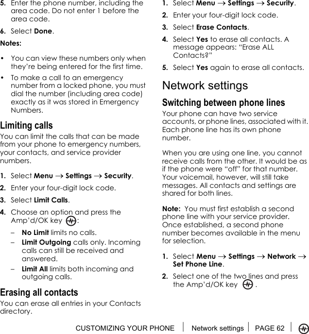 CUSTOMIZING YOUR PHONE  Network settings PAGE 62 5. Enter the phone number, including the area code. Do not enter 1 before the area code.6. Select Done.Notes:• You can view these numbers only when they’re being entered for the first time.• To make a call to an emergency number from a locked phone, you must dial the number (including area code) exactly as it was stored in Emergency Numbers.Limiting callsYou can limit the calls that can be made from your phone to emergency numbers, your contacts, and service provider numbers.1. Select Menu → Settings → Security.2. Enter your four-digit lock code.3. Select Limit Calls.4. Choose an option and press the Amp’d/OK key :–No Limit limits no calls.–Limit Outgoing calls only. Incoming calls can still be received and answered.–Limit All limits both incoming and outgoing calls.Erasing all contactsYou can erase all entries in your Contacts directory.1. Select Menu → Settings → Security.2. Enter your four-digit lock code.3. Select Erase Contacts.4. Select Yes to erase all contacts. A message appears: “Erase ALL Contacts?”5. Select Yes again to erase all contacts.Network settingsSwitching between phone linesYour phone can have two service accounts, or phone lines, associated with it. Each phone line has its own phone number.When you are using one line, you cannot receive calls from the other. It would be as if the phone were “off” for that number. Your voicemail, however, will still take messages. All contacts and settings are shared for both lines. Note:  You must first establish a second phone line with your service provider. Once established, a second phone number becomes available in the menu for selection.1. Select Menu → Settings → Network → Set Phone Line.2. Select one of the two lines and press the Amp’d/OK key .