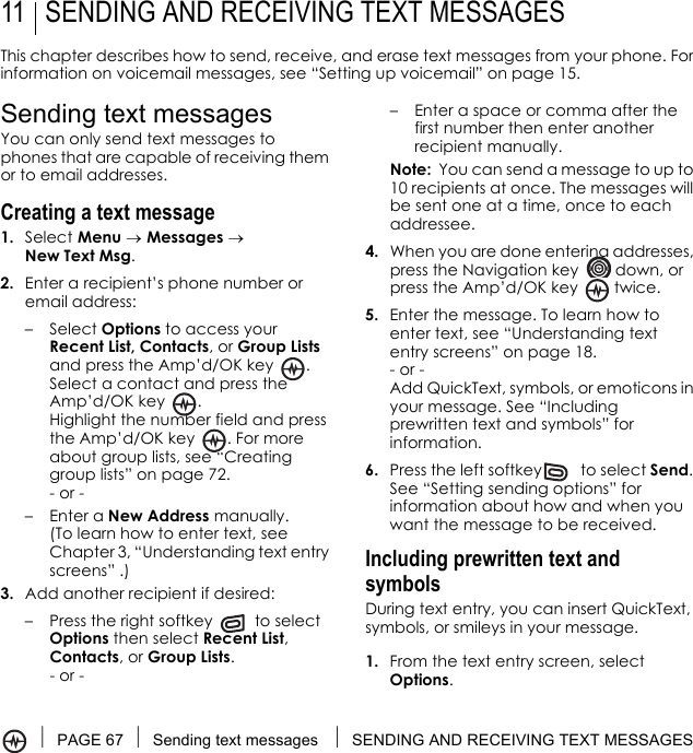 PAGE 67 Sending text messages  SENDING AND RECEIVING TEXT MESSAGES11 SENDING AND RECEIVING TEXT MESSAGESThis chapter describes how to send, receive, and erase text messages from your phone. For information on voicemail messages, see “Setting up voicemail” on page 15.Sending text messagesYou can only send text messages to phones that are capable of receiving them or to email addresses. Creating a text message1. Select Menu → Messages → New Text Msg.2. Enter a recipient’s phone number or email address:–Select Options to access your Recent List, Contacts, or Group Lists and press the Amp’d/OK key  . Select a contact and press the Amp’d/OK key  . Highlight the number field and press the Amp’d/OK key  . For more about group lists, see “Creating group lists” on page 72.- or -–Enter a New Address manually. (To learn how to enter text, see Chapter 3, “Understanding text entry screens” .)3. Add another recipient if desired:– Press the right softkey   to select Options then select Recent List, Contacts, or Group Lists.- or -– Enter a space or comma after the first number then enter another recipient manually.Note:  You can send a message to up to 10 recipients at once. The messages will be sent one at a time, once to each addressee.4. When you are done entering addresses, press the Navigation key   down, or press the Amp’d/OK key   twice.5. Enter the message. To learn how to enter text, see “Understanding text entry screens” on page 18.- or -Add QuickText, symbols, or emoticons in your message. See “Including prewritten text and symbols” for information.6. Press the left softkey  to select Send. See “Setting sending options” for information about how and when you want the message to be received.Including prewritten text and symbolsDuring text entry, you can insert QuickText, symbols, or smileys in your message.1. From the text entry screen, select Options.