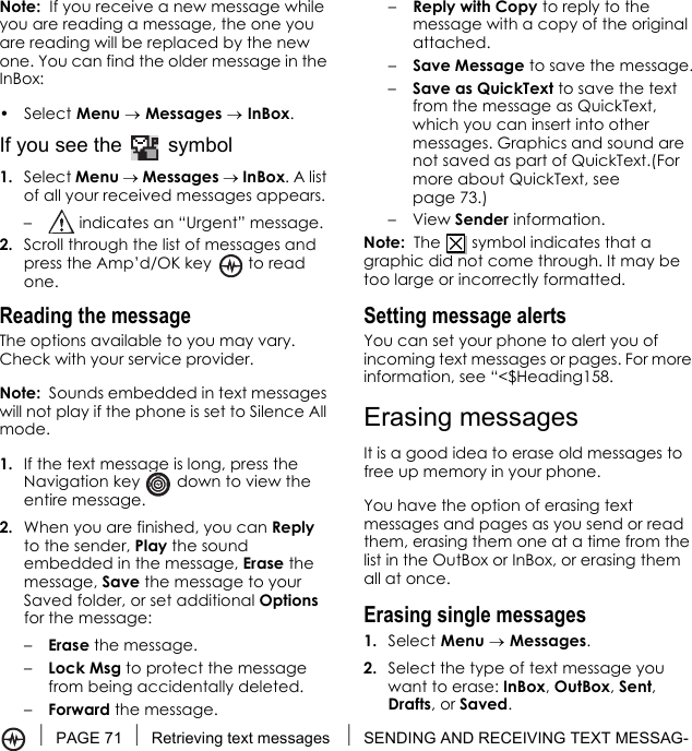 PAGE 71 Retrieving text messages  SENDING AND RECEIVING TEXT MESSAG-Note:  If you receive a new message while you are reading a message, the one you are reading will be replaced by the new one. You can find the older message in the InBox: • Select Menu → Messages → InBox.If you see the   symbol1. Select Menu → Messages → InBox. A list of all your received messages appears.–  indicates an “Urgent” message.2. Scroll through the list of messages and press the Amp’d/OK key   to read one.Reading the messageThe options available to you may vary. Check with your service provider.Note:  Sounds embedded in text messages will not play if the phone is set to Silence All mode.1. If the text message is long, press the Navigation key   down to view the entire message.2. When you are finished, you can Reply to the sender, Play the sound embedded in the message, Erase the message, Save the message to your Saved folder, or set additional Options for the message:–Erase the message.–Lock Msg to protect the message from being accidentally deleted.–Forward the message.–Reply with Copy to reply to the message with a copy of the original attached.–Save Message to save the message.–Save as QuickText to save the text from the message as QuickText, which you can insert into other messages. Graphics and sound are not saved as part of QuickText.(For more about QuickText, see page 73.)–View Sender information.Note:  The   symbol indicates that a graphic did not come through. It may be too large or incorrectly formatted.Setting message alertsYou can set your phone to alert you of incoming text messages or pages. For more information, see “&lt;$Heading158.Erasing messagesIt is a good idea to erase old messages to free up memory in your phone.You have the option of erasing text messages and pages as you send or read them, erasing them one at a time from the list in the OutBox or InBox, or erasing them all at once.Erasing single messages1. Select Menu → Messages.2. Select the type of text message you want to erase: InBox, OutBox, Sent, Drafts, or Saved.