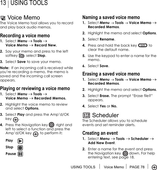 USING TOOLS  Voice Memo PAGE 78 13 USING TOOLSVoice MemoThe Voice Memo tool allows you to record and play back audio memos.Recording a voice memo1. Select Menu → Tools → Voice Memo → Record New.2. Say your memo and press to the left softkey  select Stop.3. Select Save to save your memo.Note:  If an incoming call is received while you’re recording a memo, the memo is saved and the incoming call screen appears.Playing or reviewing a voice memo1. Select Menu → Tools → Voice Memo → Recorded Memos.2. Highlight the voice memo to review and select Options.3. Select Play and press the Amp’d/OK key .4. Press the Navigation key   right and left to select a function and press the Amp’d/OK key  to perform it:Naming a saved voice memo1. Select Menu → Tools → Voice Memo → Recorded Memos.2. Highlight the memo and select Options.3. Select Rename. 4. Press and hold the back key   to clear the default name.5. Use the keypad to enter a name for the memo.6. Select Save.Erasing a saved voice memo1. Select Menu → Tools → Voice Memo → Recorded Memos.2. Highlight the memo and select Options.3. Select Erase. The prompt “Erase file?” appears.4. Select Yes or No.SchedulerThe Scheduler allows you to schedule events and set reminder alerts. Creating an event1. Select Menu → Tools → Scheduler → Add New Event.2. Enter a name for the event and press the Navigation key   down. For help entering text, see page 18. Play Stop Pause