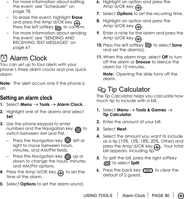 USING TOOLS  Alarm Clock PAGE 80 – For more information about editing the event, see “Scheduler” on page 78.– To erase the event, highlight Erase and press the Amp’d/OK key  . Press the left softkey   to confirm.– For more information about sending the event, see “SENDING AND RECEIVING TEXT MESSAGES” on page 67.Alarm ClockYou can set up to four alerts with your phone’s three alarm clocks and one quick alarm. Note:  The alert occurs only if the phone is on.Setting an alarm clock1. Select Menu → Tools → Alarm Clock. 2. Highlight one of the alarms and select Set.3. Use the phone keypad to enter numbers and the Navigation key   to switch between AM and PM.– Press the Navigation key   left or right to move between hours, minutes, and AM/PM fields. – Press the Navigation key   up or down to change the hours, minutes, and AM/PM options.4. Press the Amp’d/OK key   to set the time of the alarm.5. Select Options to set the alarm sound.6. Highlight an option and press the Amp’d/OK key  .7. Select Options to set the recurring time.8. Highlight an option and press the Amp’d/OK key  .9. Enter a note for the alarm and press the Amp’d/OK key . 10. Press the left softkey   to select Save and set the alarm(s).11. When the alarm rings, select Off to turn off the alarm or Snooze to silence the alarm for 10 minutes.Note:  Opening the slide turns off the alarm.Tip CalculatorThe Tip Calculator helps you calculate how much tip to include with a bill. 1. Select Menu → Tools &amp; Games → Tip Calculator.2. Enter the amount of your bill.3. Select Next.4. Select the amount you want to include as a tip (10%, 15%, 18%, 20%, Other) and press the Amp’d/OK key  . Your total bill appears, including tip.5. To split the bill, press the right softkey  to select Split.6. Press the back key   to clear the default of 2 guests.