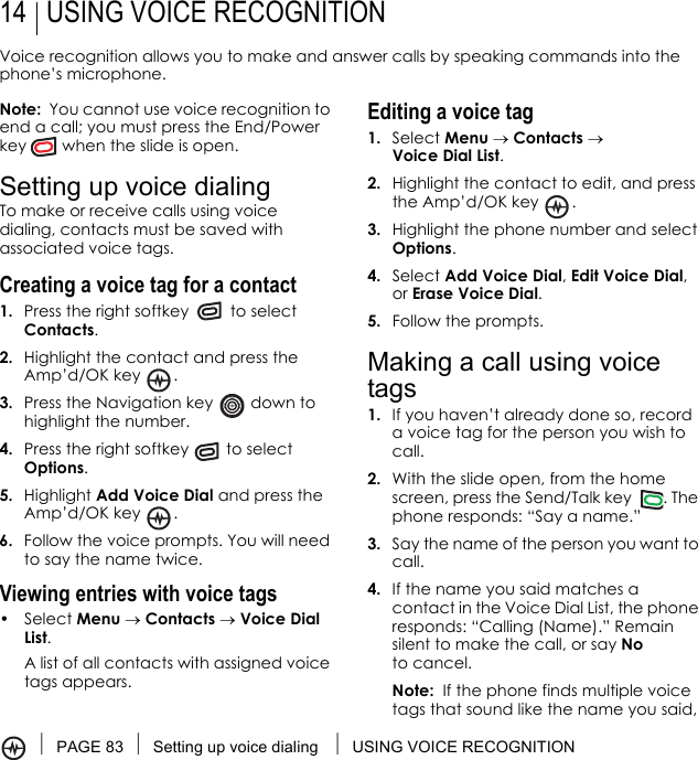 PAGE 83 Setting up voice dialing  USING VOICE RECOGNITION14 USING VOICE RECOGNITIONVoice recognition allows you to make and answer calls by speaking commands into the phone’s microphone.Note:  You cannot use voice recognition to end a call; you must press the End/Power key   when the slide is open.Setting up voice dialingTo make or receive calls using voice dialing, contacts must be saved with associated voice tags.Creating a voice tag for a contact1. Press the right softkey   to select Contacts. 2. Highlight the contact and press the Amp’d/OK key  .3. Press the Navigation key   down to highlight the number.4. Press the right softkey   to select Options.5. Highlight Add Voice Dial and press the Amp’d/OK key  .6. Follow the voice prompts. You will need to say the name twice.Viewing entries with voice tags• Select Menu → Contacts → Voice Dial List. A list of all contacts with assigned voice tags appears.Editing a voice tag1. Select Menu → Contacts → Voice Dial List.2. Highlight the contact to edit, and press the Amp’d/OK key .3. Highlight the phone number and select Options.4. Select Add Voice Dial, Edit Voice Dial, or Erase Voice Dial.5. Follow the prompts.Making a call using voice tags1. If you haven’t already done so, record a voice tag for the person you wish to call.2. With the slide open, from the home screen, press the Send/Talk key  . The phone responds: “Say a name.”3. Say the name of the person you want to call.4. If the name you said matches a contact in the Voice Dial List, the phone responds: “Calling (Name).” Remain silent to make the call, or say No to cancel.Note:  If the phone finds multiple voice tags that sound like the name you said, 