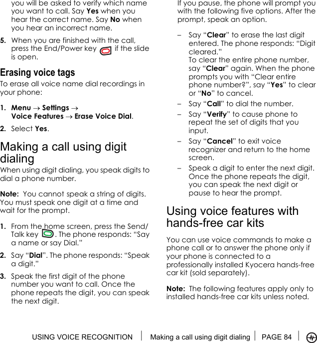 USING VOICE RECOGNITION  Making a call using digit dialing PAGE 84 you will be asked to verify which name you want to call. Say Yes when you hear the correct name. Say No when you hear an incorrect name.5. When you are finished with the call, press the End/Power key   if the slide is open.Erasing voice tagsTo erase all voice name dial recordings in your phone:1. Menu → Settings → Voice Features → Erase Voice Dial.2. Select Yes.Making a call using digit dialingWhen using digit dialing, you speak digits to dial a phone number.Note:  You cannot speak a string of digits. You must speak one digit at a time and wait for the prompt.1. From the home screen, press the Send/Talk key  . The phone responds: “Say a name or say Dial.”2. Say “Dial”. The phone responds: “Speak a digit.”3. Speak the first digit of the phone number you want to call. Once the phone repeats the digit, you can speak the next digit.If you pause, the phone will prompt you with the following five options. After the prompt, speak an option.–Say “Clear” to erase the last digit entered. The phone responds: “Digit cleared.”To clear the entire phone number, say “Clear” again. When the phone prompts you with “Clear entire phone number?”, say “Yes” to clear or “No” to cancel.–Say “Call” to dial the number.–Say “Verify” to cause phone to repeat the set of digits that you input.–Say “Cancel” to exit voice recognizer and return to the home screen.– Speak a digit to enter the next digit. Once the phone repeats the digit, you can speak the next digit or pause to hear the prompt.Using voice features withhands-free car kitsYou can use voice commands to make a phone call or to answer the phone only if your phone is connected to a professionally installed Kyocera hands-free car kit (sold separately).Note:  The following features apply only to installed hands-free car kits unless noted.