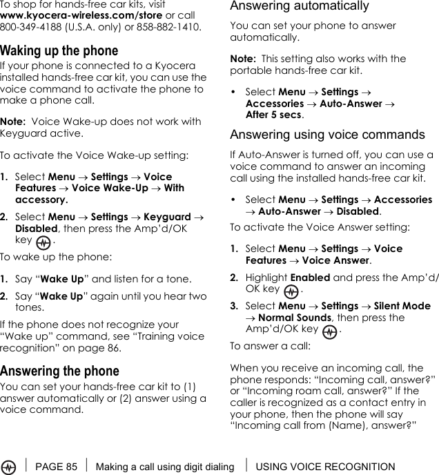 PAGE 85 Making a call using digit dialing  USING VOICE RECOGNITIONTo shop for hands-free car kits, visitwww.kyocera-wireless.com/store or call 800-349-4188 (U.S.A. only) or 858-882-1410.Waking up the phoneIf your phone is connected to a Kyocera installed hands-free car kit, you can use the voice command to activate the phone to make a phone call.Note:  Voice Wake-up does not work with Keyguard active.To activate the Voice Wake-up setting:1. Select Menu → Settings → Voice Features → Voice Wake-Up → With accessory.2. Select Menu → Settings → Keyguard → Disabled, then press the Amp’d/OK key .To wake up the phone:1. Say “Wake Up” and listen for a tone. 2. Say “Wake Up” again until you hear two tones.If the phone does not recognize your “Wake up” command, see “Training voice recognition” on page 86.Answering the phoneYou can set your hands-free car kit to (1) answer automatically or (2) answer using a voice command.Answering automaticallyYou can set your phone to answer automatically.Note:  This setting also works with the portable hands-free car kit.• Select Menu → Settings → Accessories → Auto-Answer → After 5 secs.Answering using voice commandsIf Auto-Answer is turned off, you can use a voice command to answer an incoming call using the installed hands-free car kit.• Select Menu → Settings → Accessories → Auto-Answer → Disabled.To activate the Voice Answer setting:1. Select Menu → Settings → Voice Features → Voice Answer.2. Highlight Enabled and press the Amp’d/OK key .3. Select Menu → Settings → Silent Mode → Normal Sounds, then press the Amp’d/OK key  .To answer a call:When you receive an incoming call, the phone responds: “Incoming call, answer?” or “Incoming roam call, answer?” If the caller is recognized as a contact entry in your phone, then the phone will say “Incoming call from (Name), answer?”